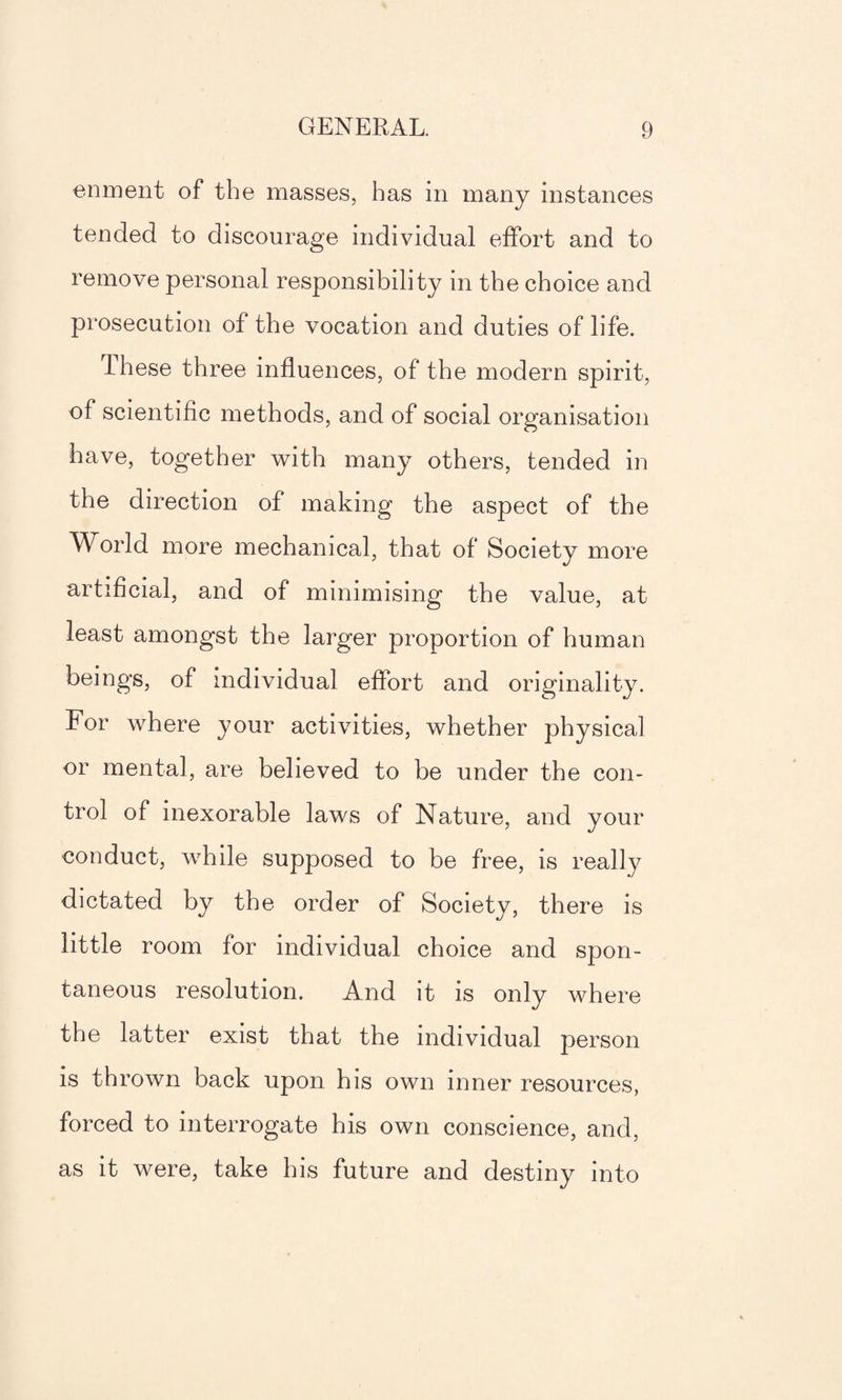 enment of the masses, has in many instances tended to discourage individual effort and to remove personal responsibility in the choice and prosecution of the vocation and duties of life. these three influences, of the modern spirit, of scientific methods, and of social organisation have, together with many others, tended in the direction of making the aspect of the World more mechanical, that of Society more artificial, and of minimising the value, at least amongst the larger proportion of human beings, of individual effort and originality. For where your activities, whether physical or mental, are believed to be under the con¬ trol of inexorable laws of Nature, and your conduct, while supposed to be free, is really dictated by the order of Society, there is little room for individual choice and spon¬ taneous resolution. And it is only where the latter exist that the individual person is thrown back upon his own inner resources, forced to interrogate his own conscience, and, as it were, take his future and destiny into
