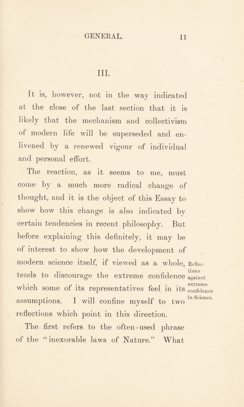 III. It is, however, not in the way indicated at the close of the last section that it is likely that the mechanism and collectivism of modern life will be superseded and en¬ livened by a renewed vigour of individual and personal effort. The reaction, as it seems to me, must come by a much more radical change of thought, and it is the object of this Essay to show how this change is also indicated by certain tendencies in recent philosophy. But before explaining this definitely, it may be of interest to show how the development of modern science itself, if viewed as a whole, Reflec- tends to discourage the extreme confidence against which some of its representatives feel in its confidence assumptions. I wdll confine myself to two m Science‘ reflections which point in this direction. The first refers to the often-used phrase of the “ inexorable laws of Nature.” What