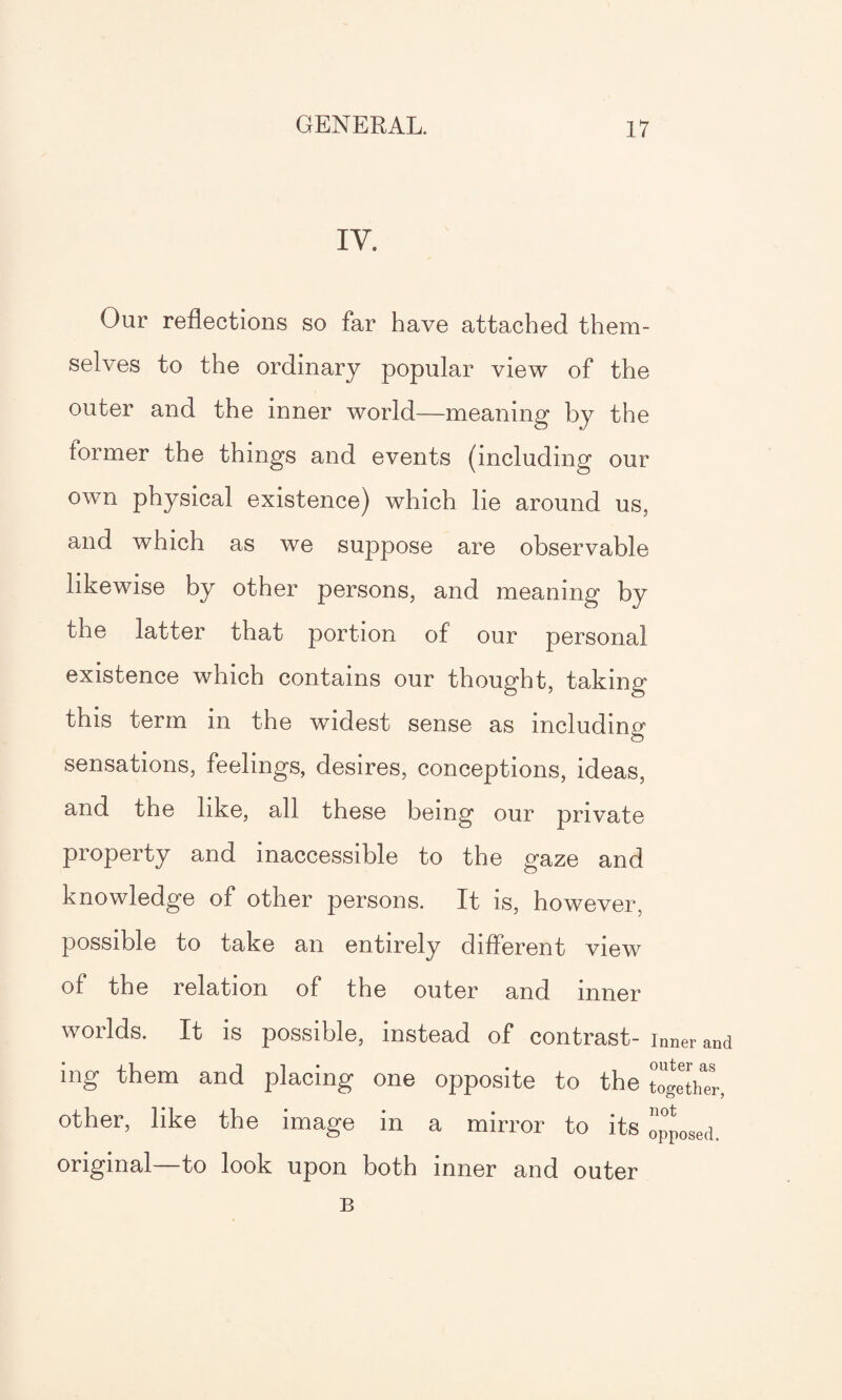 IV. Our reflections so far have attached them¬ selves to the ordinary popular view of the outer and the inner world—meaning by the lormer the things and events (including our own physical existence) which lie around us, and which as we suppose are observable likewise by other persons, and meaning by the latter that portion of our personal existence which contains our thought, taking this term in the widest sense as including sensations, feelings, desires, conceptions, ideas, and the like, all these being our private property and inaccessible to the gaze and knowledge of other persons. It is, however, possible to take an entirely different view of the relation of the outer and inner worlds. It is possible, instead of contrast- inner and ing them and placing one opposite to the together, other, like the image in a mirror to its opposed, original—to look upon both inner and outer B