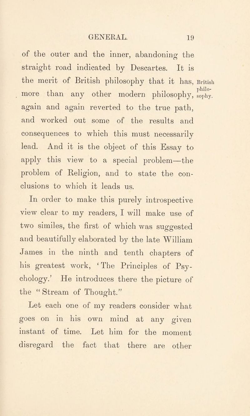 of the outer and the inner, abandoning the straight road indicated by Descartes. It is the merit of British philosophy that it has, more than any other modern philosophy, again and again reverted to the true path, and worked out some of the results and consequences to which this must necessarily lead. And it is the object of this Essay to apply this view to a special problem—the problem of Beligion, and to state the con¬ clusions to which it leads us. In order to make this purely introspective view clear to my readers, I will make use of two similes, the first of which was suggested and beautifully elaborated by the late William James in the ninth and tenth chapters of his greatest work, ‘ The Principles of Psy¬ chology/ He introduces there the picture of the “ Stream of Thought.” Let each one of my readers consider what goes on in his own mind at any given instant of time. Let him for the moment disregard the fact that there are other British philo¬ sophy.