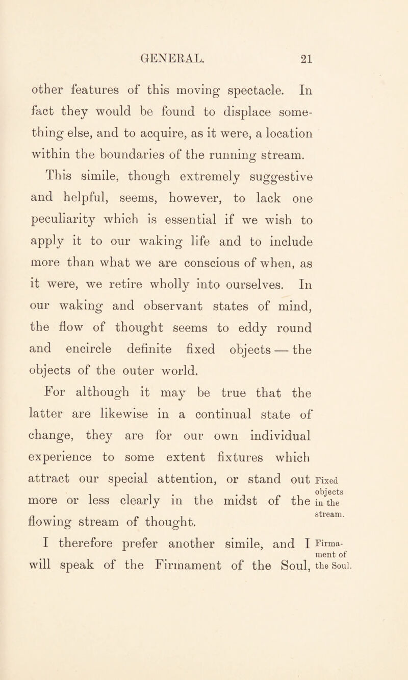 other features of this moving spectacle. In fact they would be found to displace some¬ thing else, and to acquire, as it were, a location within the boundaries of the running1 stream. This simile, though extremely suggestive and helpful, seems, however, to lack one peculiarity which is essential if we wish to apply it to our waking life and to include more than what we are conscious of when, as it were, we retire wholly into ourselves. In our waking and observant states of mind, the flow of thought seems to eddy round and encircle definite fixed objects — the objects of the outer world. For although it may be true that the latter are likewise in a continual state of change, they are for our own individual experience to some extent fixtures which attract our special attention, or stand out Fixed more or less clearly in the midst of the iiAhe flowing stream of thought. I therefore prefer another simile, and I Firma¬ ment of will speak of the Firmament of the Soul, the Soul.