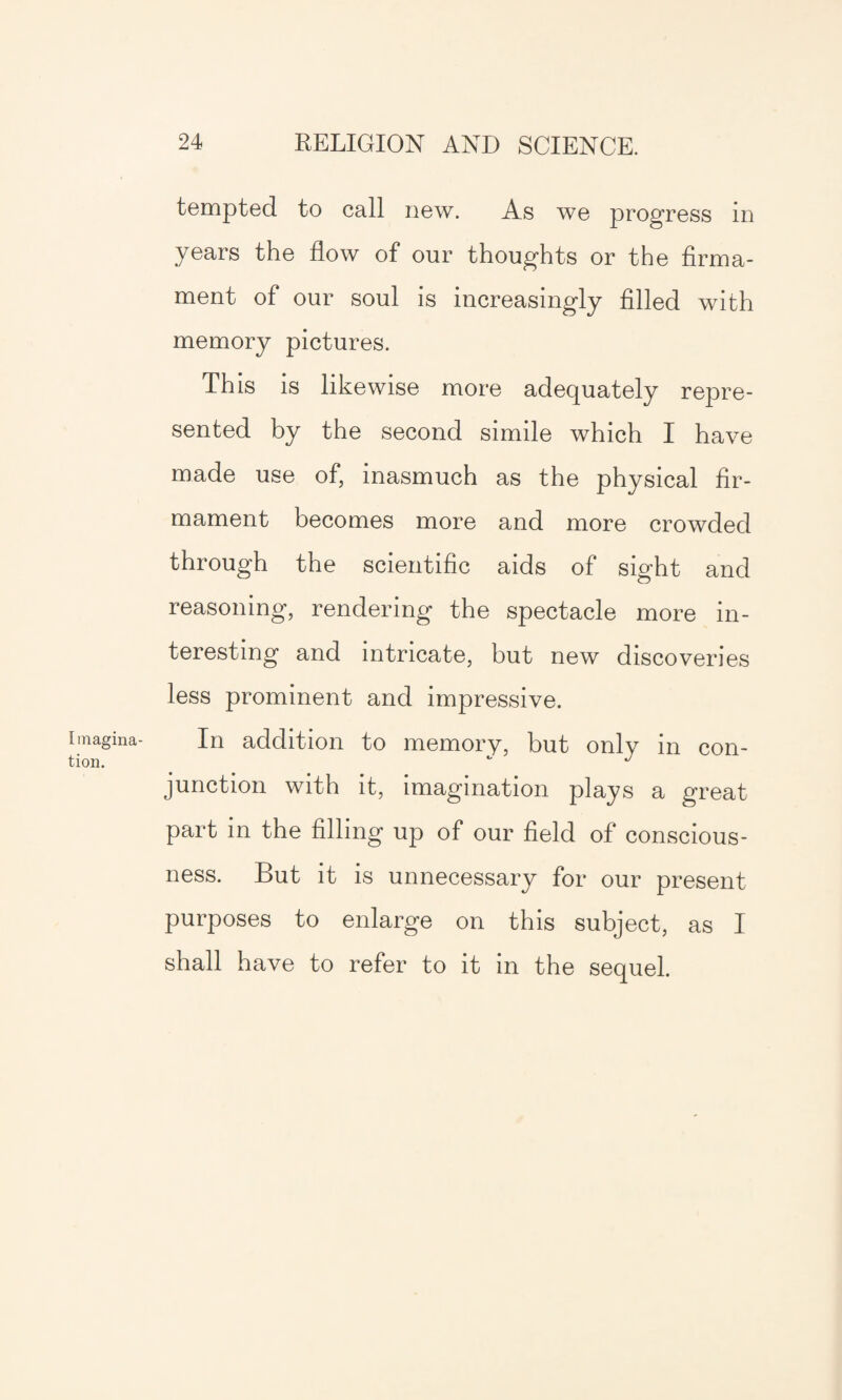 Imagina¬ tion. tempted to call new. As we progress in years the flow of our thoughts or the firma¬ ment of our soul is increasingly filled with memory pictures. This is likewise more adequately repre¬ sented by the second simile which I have made use of, inasmuch as the physical fir¬ mament becomes more and more crowded through the scientific aids of sight and reasoning, rendering the spectacle more in¬ teresting and intricate, but new discoveries less prominent and impressive. In addition to memory, but only in con¬ junction with it, imagination plays a great part in the filling up of our field of conscious¬ ness. But it is unnecessary for our present purposes to enlarge on this subject, as I shall have to refer to it in the sequel.