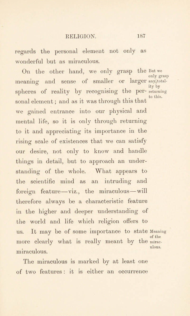 regards the personal element not only as wonderful but as miraculous. On the other hand, we only grasp the But we only grasp meaning and sense of smaller or larger any*totai- ity by spheres of reality by recognising the per- returning to this. sonal element; and as it was through this that we gained entrance into our physical and mental life, so it is only through returning to it and appreciating its importance in the rising scale of existences that we can satisfy our desire, not only to know and handle things in detail, but to approach an under¬ standing of the whole. What appears to the scientific mind as an intruding and foreign feature—viz., the miraculous—will therefore always be a characteristic feature in the higher and deeper understanding of the world and life which religion offers to us. It may be of some importance to state Meaning of the more clearly what is really meant by the mirac¬ ulous. miraculous. The miraculous is marked by at least one of two features : it is either an occurrence