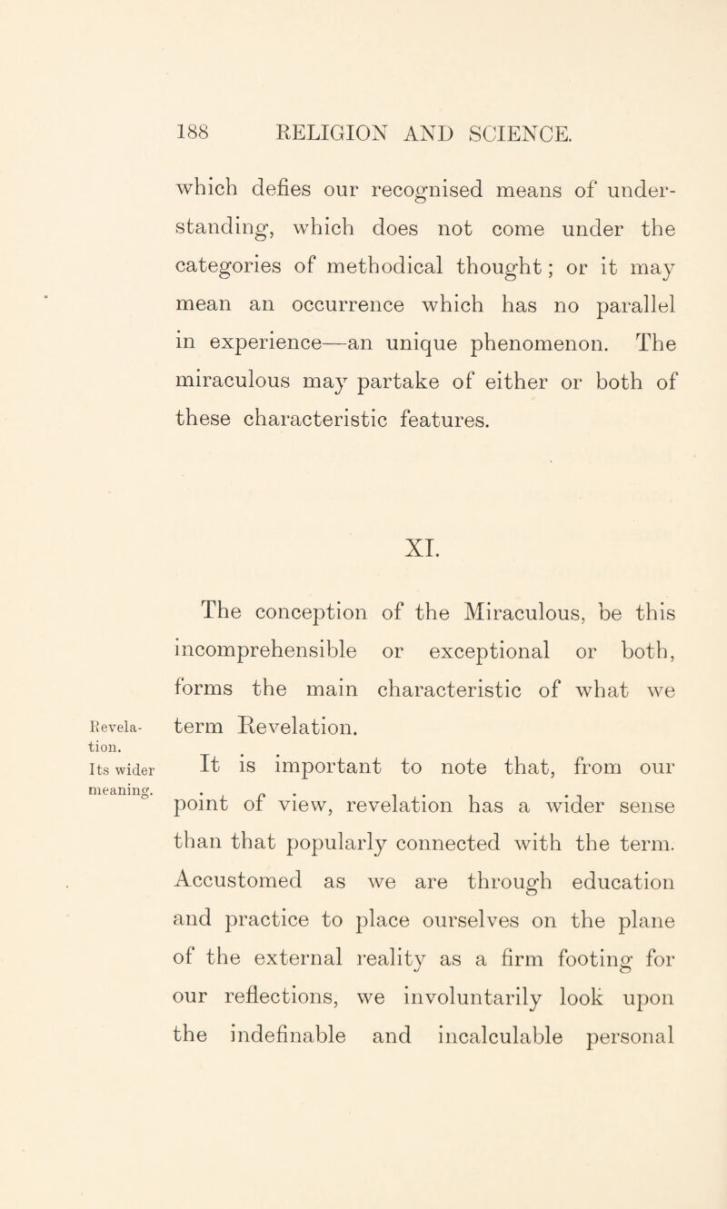 which defies our recognised means of under¬ standing, which does not come under the categories of methodical thought; or it may mean an occurrence which has no parallel in experience—an unique phenomenon. The miraculous may partake of either or both of these characteristic features. XL The conception of the Miraculous, be this incomprehensible or exceptional or both, forms the main characteristic of what we Eeveia- term Revelation. tion. Its wider it is important to note that, from our point of view, revelation has a wider sense than that popularly connected with the term. Accustomed as we are through education and practice to place ourselves on the plane of the external reality as a firm footing for our reflections, we involuntarily look upon the indefinable and incalculable personal