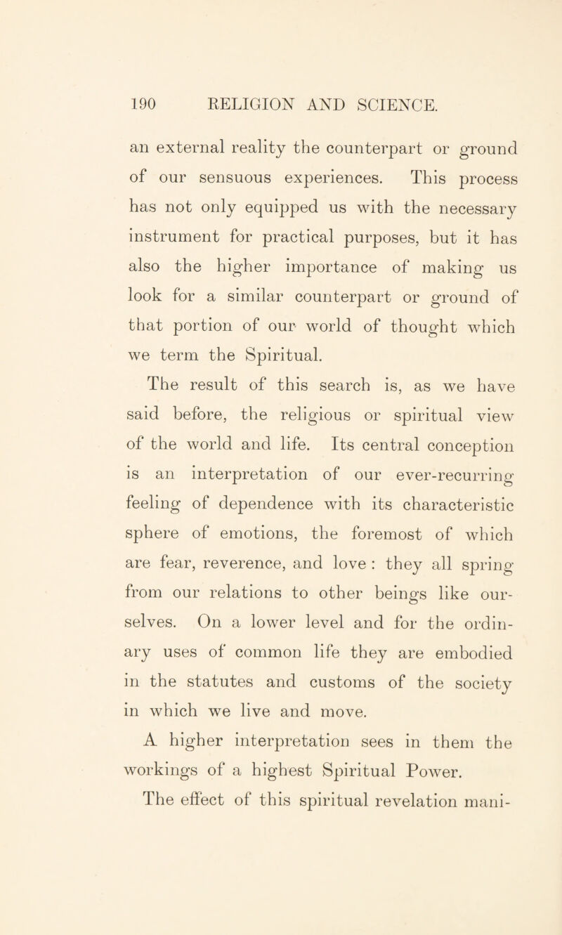 an external reality the counterpart or ground of our sensuous experiences. This process has not only equipped us with the necessary instrument for practical purposes, but it has also the higher importance of making us look for a similar counterpart or ground of that portion of our world of thought which we term the Spiritual. The result of this search is, as we have said before, the religious or spiritual view of the world and life. Its central conception is an interpretation of our ever-recurring feeling of dependence with its characteristic sphere of emotions, the foremost of which are fear, reverence, and love : they all spring from our relations to other beings like our¬ selves. On a lower level and for the ordin¬ ary uses of common life they are embodied in the statutes and customs of the society in which we live and move. A higher interpretation sees in them the workings of a highest Spiritual Power. The effect of this spiritual revelation mani-