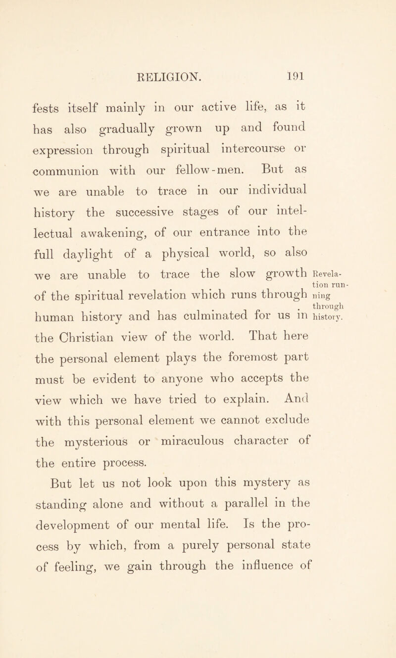 tests itself mainly in our active life, as it has also gradually grown up and found expression through spiritual intercourse or communion with our fellow-men. But as we are unable to trace in our individual history the successive stages of our intel¬ lectual awakening, of our entrance into the full daylight of a physical world, so also we are unable to trace the slow growth Revela¬ tion run- of the spiritual revelation which runs through mug through human history and has culminated for us m history, the Christian view of the world. That here the personal element plays the foremost part must be evident to anyone who accepts the view which we have tried to explain. And with this personal element we cannot exclude the mysterious or miraculous character of the entire process. But let us not look upon this mystery as standing alone and without a parallel in the development of our mental life. Is the pro¬ cess by which, from a purely personal state of feeling, we gain through the influence of