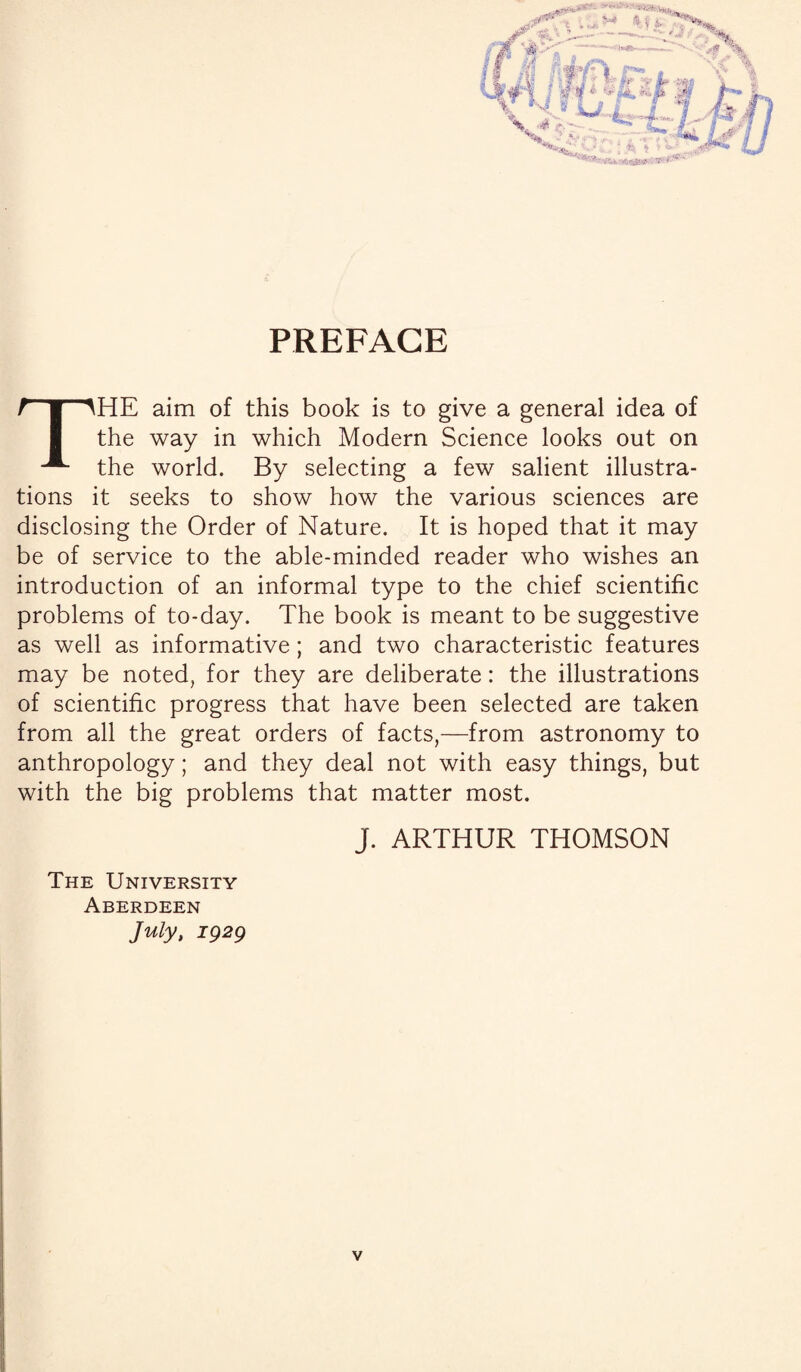 PREFACE . % fttEY* I r j ’•• * 4 '■'■ 4.^# ,4' S? B THE aim of this book is to give a general idea of the way in which Modern Science looks out on the world. By selecting a few salient illustra¬ tions it seeks to show how the various sciences are disclosing the Order of Nature. It is hoped that it may be of service to the able-minded reader who wishes an introduction of an informal type to the chief scientific problems of to-day. The book is meant to be suggestive as well as informative; and two characteristic features may be noted, for they are deliberate: the illustrations of scientific progress that have been selected are taken from all the great orders of facts,—from astronomy to anthropology; and they deal not with easy things, but with the big problems that matter most. J. ARTHUR THOMSON The University Aberdeen July, 1929 v