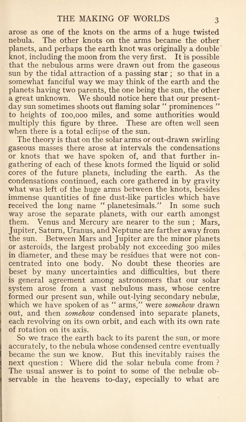 arose as one of the knots on the arms of a huge twisted nebula. The other knots on the arms became the other planets, and perhaps the earth knot was originally a double knot, including the moon from the very first. It is possible that the nebulous arms were drawn out from the gaseous sun by the tidal attraction of a passing star; so that in a somewhat fanciful way we may think of the earth and the planets having two parents, the one being the sun, the other a great unknown. We should notice here that our present- day sun sometimes shoots out flaming solar  prominences ” to heights of 100,000 miles, and some authorities would multiply this figure by three. These are often well seen when there is a total eclipse of the sun. The theory is that on the solar arms or out-drawn swirling gaseous masses there arose at intervals the condensations or knots that we have spoken of, and that further in¬ gathering of each of these knots formed the liquid or solid cores of the future planets, including the earth. As the condensations continued, each core gathered in by gravity what was left of the huge arms between the knots, besides immense quantities of fine dust-like particles which have received the long name  planetesimals.” In some such way arose the separate planets, with our earth amongst them. Venus and Mercury are nearer to the sun ; Mars, Jupiter, Saturn, Uranus, and Neptune are farther away from the sun. Between Mars and Jupiter are the minor planets or asteroids, the largest probably not exceeding 300 miles in diameter, and these may be residues that were not con¬ centrated into one body. No doubt these theories are beset by many uncertainties and difficulties, but there is general agreement among astronomers that our solar system arose from a vast nebulous mass, whose centre formed our present sun, while out-lying secondary nebulae, which we have spoken of as “ arms,” were somehoiv drawn out, and then somehow condensed into separate planets, each revolving on its own orbit, and each with its own rate of rotation on its axis. So we trace the earth back to its parent the sun, or more accurately, to the nebula whose condensed centre eventually became the sun we know. But this inevitably raises the next question : Where did the solar nebula come from ? The usual answer is to point to some of the nebulae ob¬ servable in the heavens to-day, especially to what are