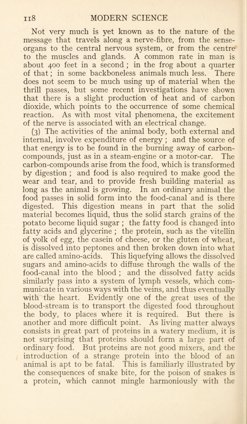 Not very much is yet known as to the nature of the message that travels along a nerve-fibre, from the sense- organs to the central nervous system, or from the centre to the muscles and glands. A common rate in man is about 400 feet in a second ; in the frog about a quarter of that; in some backboneless animals much less. There does not seem to be much using up of material when the thrill passes, but some recent investigations have shown that there is a slight production of heat and of carbon dioxide, which points to the occurrence of some chemical reaction. As with most vital phenomena, the excitement of the nerve is associated with an electrical change. (3) The activities of the animal body, both external and internal, involve expenditure of energy ; and the source of that energy is to be found in the burning away of carbon- compounds, just as in a steam-engine or a motor-car. The carbon-compounds arise from the food, which is transformed by digestion ; and food is also required to make good the wear and tear, and to provide fresh building material as long as the animal is growing. In an ordinary animal the food passes in solid form into the food-canal and is there digested. This digestion means in part that the solid material becomes liquid, thus the solid starch grains of the potato become liquid sugar ; the fatty food is changed into fatty acids and glycerine ; the protein, such as the vitellin of yolk of egg, the casein of cheese, or the gluten of wheat, is dissolved into peptones and then broken down into what are called amino-acids. This liquefying allows the dissolved sugars and amino-acids to diffuse through the walls of the food-canal into the blood ; and the dissolved fatty acids similarly pass into a system of lymph vessels, which com¬ municate in various ways with the veins, and thus eventually with the heart. Evidently one of the great uses of the blood-stream is to transport the digested food throughout the body, to places where it is required. But there is another and more difficult point. As living matter always consists in great part of proteins in a watery medium, it is not surprising that proteins should form a large part of ordinary food. But proteins are not good mixers, and the introduction of a strange protein into the blood of an animal is apt to be fatal. This is familiarly illustrated by the consequences of snake bite, for the poison of snakes is a protein, which cannot mingle harmoniously with the