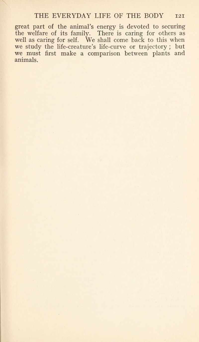 great part of the animal’s energy is devoted to securing the welfare of its family. There is caring for others as well as caring for self. We shall come back to this when we study the life-creature’s life-curve or trajectory ; but we must first make a comparison between plants and animals.