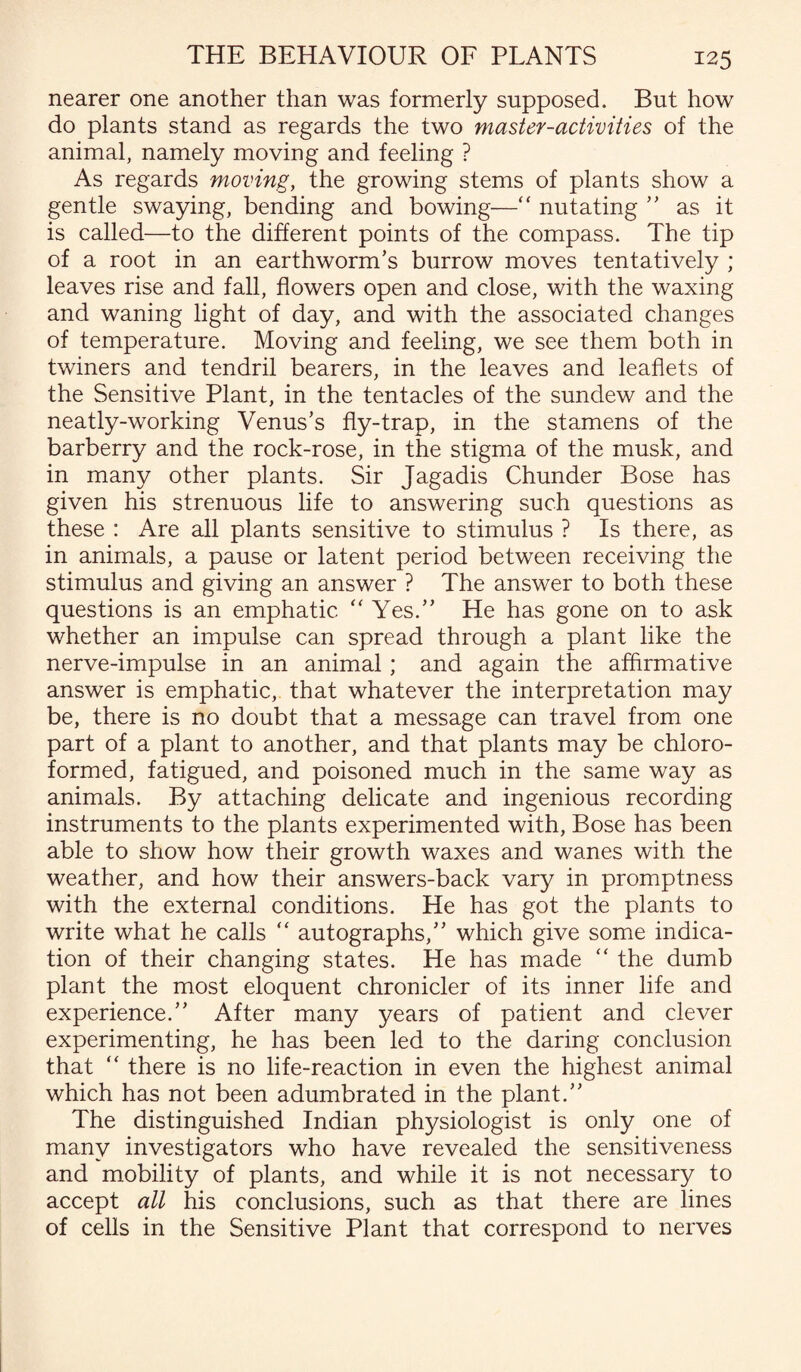 nearer one another than was formerly supposed. But how do plants stand as regards the two master-activities of the animal, namely moving and feeling ? As regards moving, the growing stems of plants show a gentle swaying, bending and bowing—“ nutating ” as it is called—to the different points of the compass. The tip of a root in an earthworm’s burrow moves tentatively ; leaves rise and fall, flowers open and close, with the waxing and waning light of day, and with the associated changes of temperature. Moving and feeling, we see them both in twiners and tendril bearers, in the leaves and leaflets of the Sensitive Plant, in the tentacles of the sundew and the neatly-working Venus’s fly-trap, in the stamens of the barberry and the rock-rose, in the stigma of the musk, and in many other plants. Sir Jagadis Chunder Bose has given his strenuous life to answering such questions as these : Are all plants sensitive to stimulus ? Is there, as in animals, a pause or latent period between receiving the stimulus and giving an answer ? The answer to both these questions is an emphatic “ Yes.” He has gone on to ask whether an impulse can spread through a plant like the nerve-impulse in an animal ; and again the affirmative answer is emphatic, that whatever the interpretation may be, there is no doubt that a message can travel from one part of a plant to another, and that plants may be chloro¬ formed, fatigued, and poisoned much in the same way as animals. By attaching delicate and ingenious recording instruments to the plants experimented with, Bose has been able to show how their growth waxes and wanes with the weather, and how their answers-back vary in promptness with the external conditions. He has got the plants to write what he calls “ autographs,” which give some indica¬ tion of their changing states. He has made “ the dumb plant the most eloquent chronicler of its inner life and experience.” After many years of patient and clever experimenting, he has been led to the daring conclusion that “ there is no life-reaction in even the highest animal which has not been adumbrated in the plant.” The distinguished Indian physiologist is only one of many investigators who have revealed the sensitiveness and mobility of plants, and while it is not necessary to accept all his conclusions, such as that there are lines of cells in the Sensitive Plant that correspond to nerves