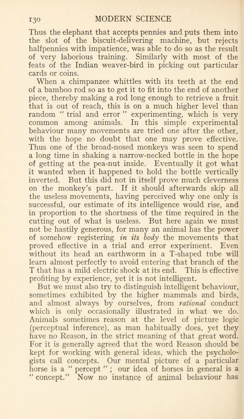 Thus the elephant that accepts pennies and puts them into the slot of the biscuit-delivering machine, but rejects halfpennies with impatience, was able to do so as the result of very laborious training. Similarly with most of the feats of the Indian weaver-bird in picking out particular cards or coins. When a chimpanzee whittles with its teeth at the end of a bamboo rod so as to get it to fit into the end of another piece, thereby making a rod long enough to retrieve a fruit that is out of reach, this is on a much higher level than random “ trial and error ” experimenting, which is very common among animals. In this simple experimental behaviour many movements are tried one after the other, with the hope no doubt that one may prove effective. Thus one of the broad-nosed monkeys was seen to spend a long time in shaking a narrow-necked bottle in the hope of getting at the pea-nut inside. Eventually it got what it wanted when it happened to hold the bottle vertically inverted. But this did not in itself prove much cleverness on the monkey’s part. If it should afterwards skip all the useless movements, having perceived why one only is successful, our estimate of its intelligence would rise, and in proportion to the shortness of the time required in the cutting out of what is useless. But here again we must not be hastily generous, for many an animal has the power of somehow registering in its body the movements that proved effective in a trial and error experiment. Even without its head an earthworm in a T-shaped tube will learn almost perfectly to avoid entering that branch of the T that has a mild electric shock at its end. This is effective profiting by experience, yet it is not intelligent. But we must also try to distinguish intelligent behaviour, sometimes exhibited by the higher mammals and birds, and almost always by ourselves, from rational conduct which is only occasionally illustrated in what we do. Animals sometimes reason at the level of picture logic (perceptual inference), as man habitually does, yet they have no Reason, in the strict meaning of that great word. For it is generally agreed that the word Reason should be kept for working with general ideas, which the psycholo¬ gists call concepts. Our mental picture of a particular horse is a “ percept ” ; our idea of horses in general is a “ concept.” Now no instance of animal behaviour has