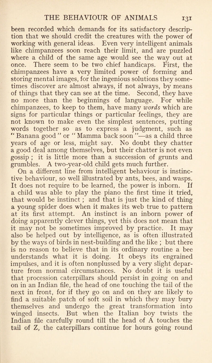 been recorded which demands for its satisfactory descrip¬ tion that we should credit the creatures with the power of working with general ideas. Even very intelligent animals like chimpanzees soon reach their limit, and are puzzled where a child of the same age would see the way out at once. There seem to be two chief handicaps. First, the chimpanzees have a very limited power of forming and storing mental images, for the ingenious solutions they some¬ times discover are almost always, if not always, by means of things that they can see at the time. Second, they have no more than the beginnings of language. For while chimpanzees, to keep to them, have many words which are signs for particular things or particular feelings, they are not known to make even the simplest sentences, putting words together so as to express a judgment, such as “ Banana good ” or “ Mamma back soon ”—as a child three years of age or less, might say. No doubt they chatter a good deal among themselves, but their chatter is not even gossip ; it is little more than a succession of grunts and grumbles. A two-year-old child gets much further. On a different line from intelligent behaviour is instinc¬ tive behaviour, so well illustrated by ants, bees, and wasps. It does not require to be learned, the power is inborn. If a child was able to play the piano the first time it tried, that would be instinct ; and that is just the kind of thing a young spider does when it makes its web true to pattern at its first attempt. An instinct is an inborn power of doing apparently clever things, yet this does not mean that it may not be sometimes improved by practice. It may also be helped out by intelligence, as is often illustrated by the ways of birds in nest-building and the like ; but there is no reason to believe that in its ordinary routine a bee understands what it is doing. It obeys its engrained impulses, and it is often nonplussed by a very slight depar¬ ture from normal circumstances. No doubt it is useful that procession caterpillars should persist in going on and on in an Indian file, the head of one touching the tail of the next in front, for if they go on and on they are likely to find a suitable patch of soft soil in which they may bury themselves and undergo the great transformation into winged insects. But when the Italian boy twists the Indian file carefully round till the head of A touches the tail of Z, the caterpillars continue for hours going round
