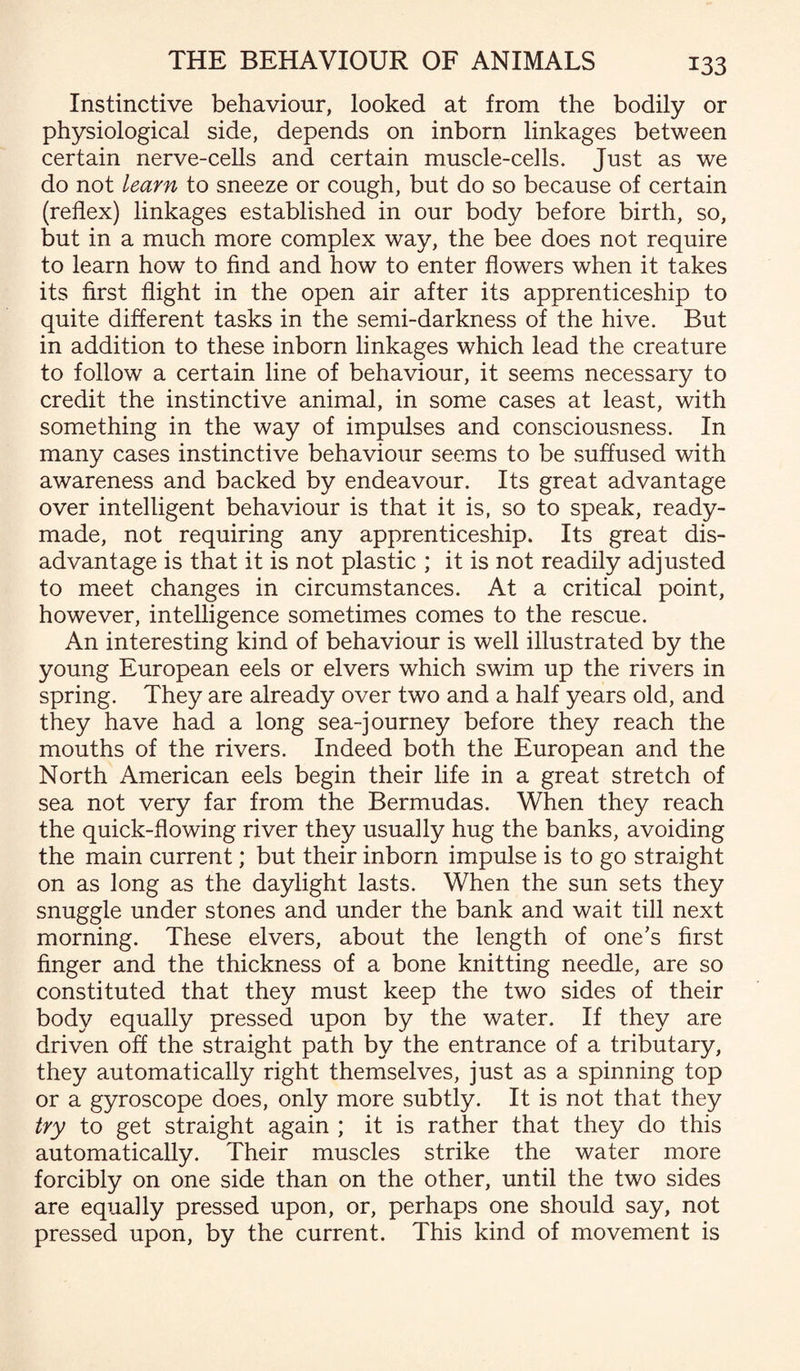 Instinctive behaviour, looked at from the bodily or physiological side, depends on inborn linkages between certain nerve-cells and certain muscle-cells. Just as we do not learn to sneeze or cough, but do so because of certain (reflex) linkages established in our body before birth, so, but in a much more complex way, the bee does not require to learn how to find and how to enter flowers when it takes its first flight in the open air after its apprenticeship to quite different tasks in the semi-darkness of the hive. But in addition to these inborn linkages which lead the creature to follow a certain line of behaviour, it seems necessary to credit the instinctive animal, in some cases at least, with something in the way of impulses and consciousness. In many cases instinctive behaviour seems to be suffused with awareness and backed by endeavour. Its great advantage over intelligent behaviour is that it is, so to speak, ready¬ made, not requiring any apprenticeship. Its great dis¬ advantage is that it is not plastic ; it is not readily adjusted to meet changes in circumstances. At a critical point, however, intelligence sometimes comes to the rescue. An interesting kind of behaviour is well illustrated by the young European eels or elvers which swim up the rivers in spring. They are already over two and a half years old, and they have had a long sea-journey before they reach the mouths of the rivers. Indeed both the European and the North American eels begin their life in a great stretch of sea not very far from the Bermudas. When they reach the quick-flowing river they usually hug the banks, avoiding the main current; but their inborn impulse is to go straight on as long as the daylight lasts. When the sun sets they snuggle under stones and under the bank and wait till next morning. These elvers, about the length of one’s first finger and the thickness of a bone knitting needle, are so constituted that they must keep the two sides of their body equally pressed upon by the water. If they are driven off the straight path by the entrance of a tributary, they automatically right themselves, just as a spinning top or a gyroscope does, only more subtly. It is not that they try to get straight again ; it is rather that they do this automatically. Their muscles strike the water more forcibly on one side than on the other, until the two sides are equally pressed upon, or, perhaps one should say, not pressed upon, by the current. This kind of movement is