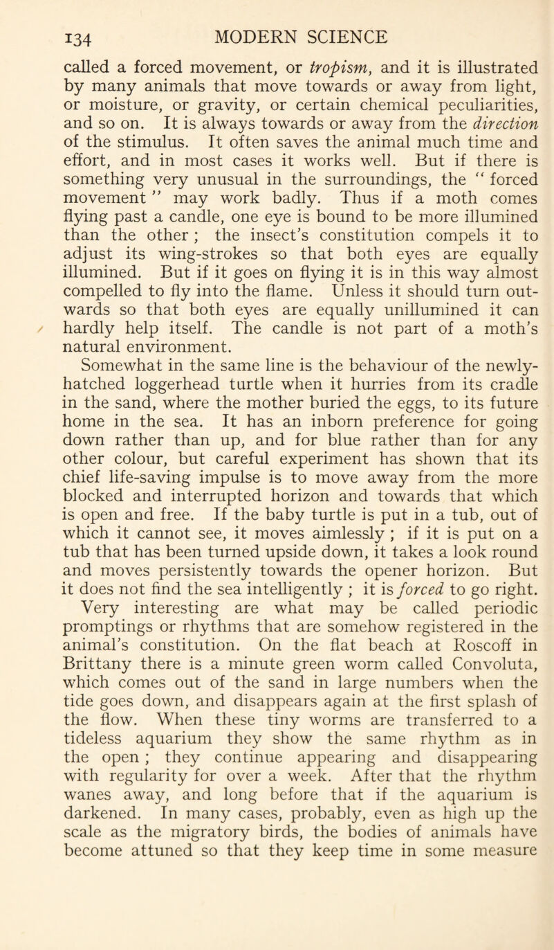 called a forced movement, or tropism, and it is illustrated by many animals that move towards or away from light, or moisture, or gravity, or certain chemical peculiarities, and so on. It is always towards or away from the direction of the stimulus. It often saves the animal much time and effort, and in most cases it works well. But if there is something very unusual in the surroundings, the  forced movement ” may work badly. Thus if a moth comes flying past a candle, one eye is bound to be more illumined than the other ; the insect’s constitution compels it to adjust its wing-strokes so that both eyes are equally illumined. But if it goes on flying it is in this way almost compelled to fly into the flame. Unless it should turn out¬ wards so that both eyes are equally unillumined it can hardly help itself. The candle is not part of a moth’s natural environment. Somewhat in the same line is the behaviour of the newly- hatched loggerhead turtle when it hurries from its cradle in the sand, where the mother buried the eggs, to its future home in the sea. It has an inborn preference for going down rather than up, and for blue rather than for any other colour, but careful experiment has shown that its chief life-saving impulse is to move away from the more blocked and interrupted horizon and towards that which is open and free. If the baby turtle is put in a tub, out of which it cannot see, it moves aimlessly ; if it is put on a tub that has been turned upside down, it takes a look round and moves persistently towards the opener horizon. But it does not find the sea intelligently ; it is forced to go right. Very interesting are what may be called periodic promptings or rhythms that are somehow registered in the animal’s constitution. On the flat beach at Roscoff in Brittany there is a minute green worm called Convoluta, which comes out of the sand in large numbers when the tide goes down, and disappears again at the first splash of the flow. When these tiny worms are transferred to a tideless aquarium they show the same rhythm as in the open ; they continue appearing and disappearing with regularity for over a week. After that the rhythm wanes away, and long before that if the aquarium is darkened. In many cases, probably, even as high up the scale as the migratory birds, the bodies of animals have become attuned so that they keep time in some measure