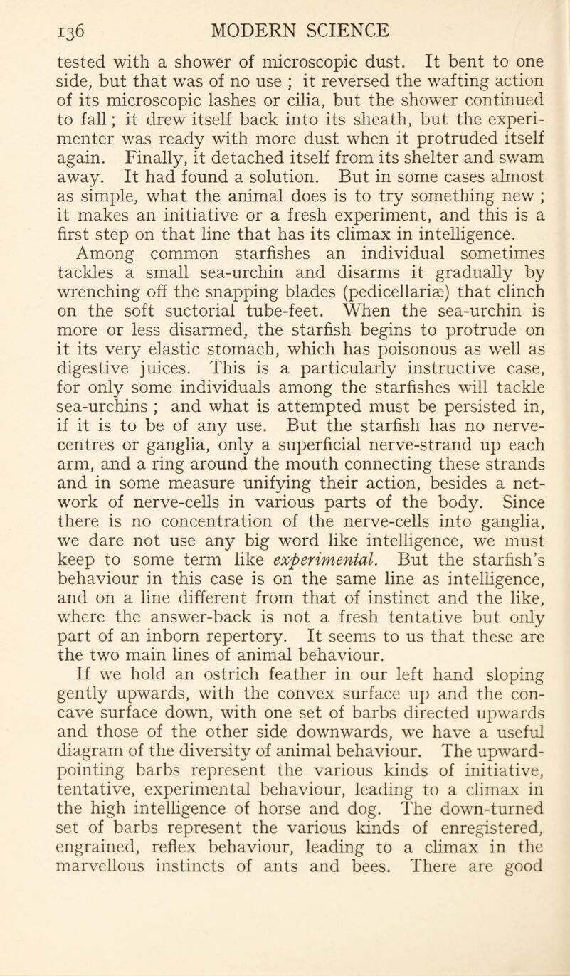 tested with a shower of microscopic dust. It bent to one side, but that was of no use ; it reversed the wafting action of its microscopic lashes or cilia, but the shower continued to fall; it drew itself back into its sheath, but the experi¬ menter was ready with more dust when it protruded itself again. Finally, it detached itself from its shelter and swam away. It had found a solution. But in some cases almost as simple, what the animal does is to try something new ; it makes an initiative or a fresh experiment, and this is a first step on that line that has its climax in intelligence. Among common starfishes an individual sometimes tackles a small sea-urchin and disarms it gradually by wrenching off the snapping blades (pedicellariae) that clinch on the soft suctorial tube-feet. When the sea-urchin is more or less disarmed, the starfish begins to protrude on it its very elastic stomach, which has poisonous as well as digestive juices. This is a particularly instructive case, for only some individuals among the starfishes will tackle sea-urchins ; and what is attempted must be persisted in, if it is to be of any use. But the starfish has no nerve- centres or ganglia, only a superficial nerve-strand up each arm, and a ring around the mouth connecting these strands and in some measure unifying their action, besides a net¬ work of nerve-cells in various parts of the body. Since there is no concentration of the nerve-cells into ganglia, we dare not use any big word like intelligence, we must keep to some term like experimental. But the starfish’s behaviour in this case is on the same line as intelligence, and on a line different from that of instinct and the like, where the answer-back is not a fresh tentative but only part of an inborn repertory. It seems to us that these are the two main lines of animal behaviour. If we hold an ostrich feather in our left hand sloping gently upwards, with the convex surface up and the con¬ cave surface down, with one set of barbs directed upwards and those of the other side downwards, we have a useful diagram of the diversity of animal behaviour. The upward- pointing barbs represent the various kinds of initiative, tentative, experimental behaviour, leading to a climax in the high intelligence of horse and dog. The down-turned set of barbs represent the various kinds of enregistered, engrained, reflex behaviour, leading to a climax in the marvellous instincts of ants and bees. There are good