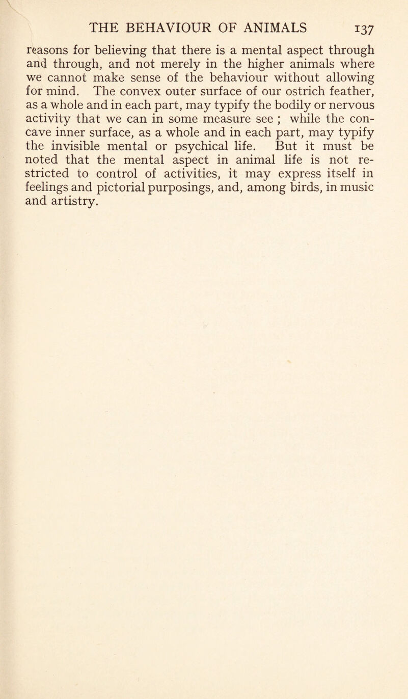 reasons for believing that there is a mental aspect through and through, and not merely in the higher animals where we cannot make sense of the behaviour without allowing for mind. The convex outer surface of our ostrich feather, as a whole and in each part, may typify the bodily or nervous activity that we can in some measure see ; while the con¬ cave inner surface, as a whole and in each part, may typify the invisible mental or psychical life. But it must be noted that the mental aspect in animal life is not re¬ stricted to control of activities, it may express itself in feelings and pictorial purposings, and, among birds, in music and artistry.