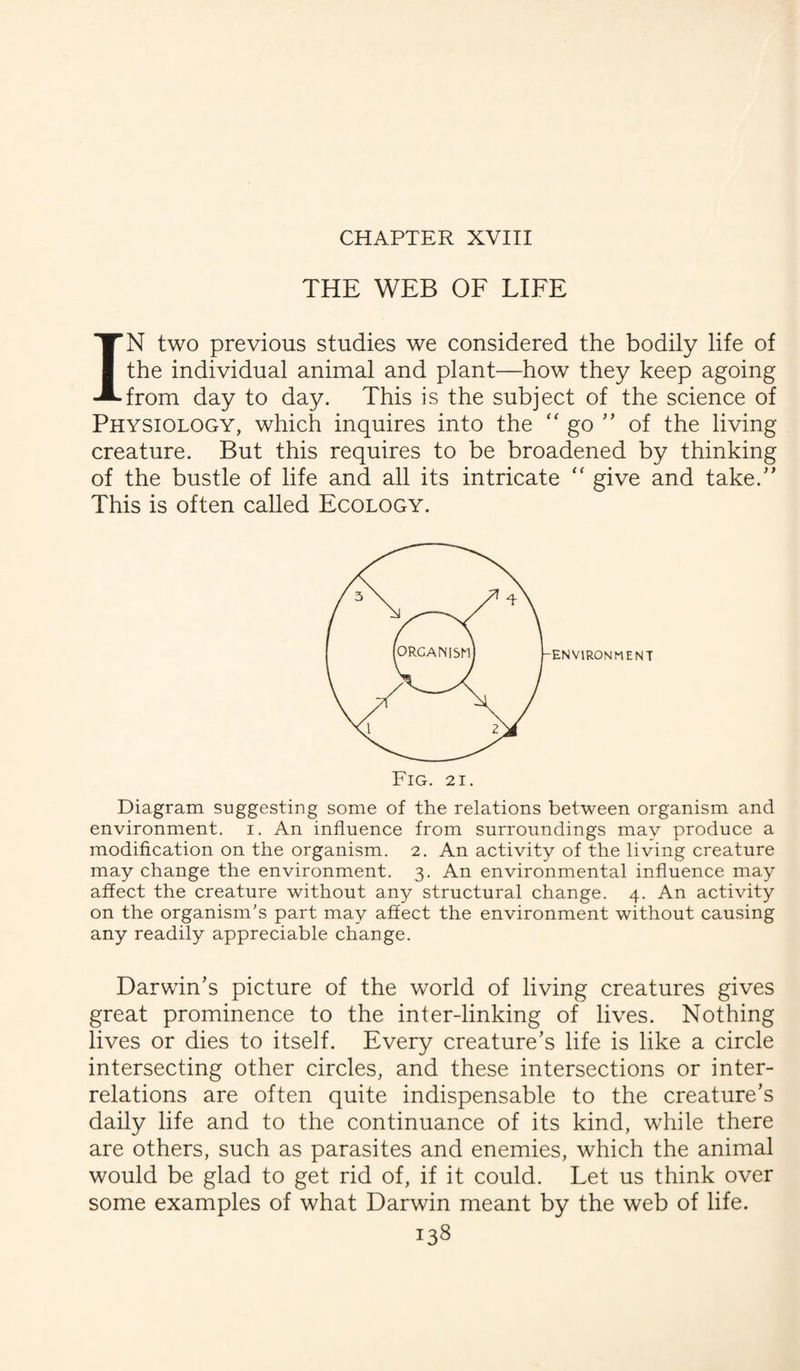 CHAPTER XVIII THE WEB OF LIFE IN two previous studies we considered the bodily life of the individual animal and plant—how they keep agoing from day to day. This is the subject of the science of Physiology, which inquires into the “ go ” of the living creature. But this requires to be broadened by thinking of the bustle of life and all its intricate “ give and take/' This is often called Ecology. ENVIRONMENT Fig. 21. Diagram suggesting some of the relations between organism and environment, i. An influence from surroundings may produce a modification on the organism. 2. An activity of the living creature may change the environment. 3. An environmental influence may affect the creature without any structural change. 4. An activity on the organism’s part may affect the environment without causing any readily appreciable change. Darwin’s picture of the world of living creatures gives great prominence to the inter-linking of lives. Nothing lives or dies to itself. Every creature’s life is like a circle intersecting other circles, and these intersections or inter¬ relations are often quite indispensable to the creature’s daily life and to the continuance of its kind, while there are others, such as parasites and enemies, which the animal would be glad to get rid of, if it could. Let us think over some examples of what Darwin meant by the web of life.