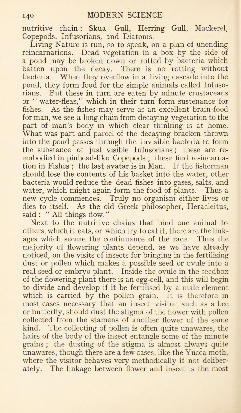 nutritive chain: Skua Gull, Herring Gull, Mackerel, Copepods, Infusorians, and Diatoms. Living Nature is run, so to speak, on a plan of unending reincarnations. Dead vegetation in a box by the side of a pond may be broken down or rotted by bacteria which batten upon the decay. There is no rotting without bacteria. When they overflow in a living cascade into the pond, they form food for the simple animals called Infuso¬ rians. But these in turn are eaten by minute crustaceans or “ water-fleas,” which in their turn form sustenance for fishes. As the fishes may serve as an excellent brain-food for man, we see a long chain from decaying vegetation to the part of man’s body in which clear thinking is at home. What was part and parcel of the decaying bracken thrown into the pond passes through the invisible bacteria to form the substance of just visible Infusorians; these are re¬ embodied in pinhead-like Copepods ; these find re-incarna¬ tion in Fishes ; the last avatar is in Man. If the fisherman should lose the contents of his basket into the water, other bacteria would reduce the dead fishes into gases, salts, and water, which might again form the food of plants. Thus a new cycle commences. Truly no organism either lives or dies to itself. As the old Greek philosopher, Heracleitus, said : “ All things flow.” Next to the nutritive chains that bind one animal to others, which it eats, or which try to eat it, there are the link¬ ages which secure the continuance of the race. Thus the majority of flowering plants depend, as we have already noticed, on the visits of insects for bringing in the fertilising dust or pollen which makes a possible seed or ovule into a real seed or embryo plant. Inside the ovule in the seedbox of the flowering plant there is an egg-cell, and this will begin to divide and develop if it be fertilised by a male element which is carried by the pollen grain. It is therefore in most cases necessary that an insect visitor, such as a bee or butterfly, should dust the stigma of the flower with pollen collected from the stamens of another flower of the same kind. The collecting of pollen is often quite unawares, the hairs of the body of the insect entangle some of the minute grains ; the dusting of the stigma is almost always quite unawares, though there are a few cases, like the Yucca moth, where the visitor behaves very methodically if not deliber¬ ately. The linkage between flower and insect is the most