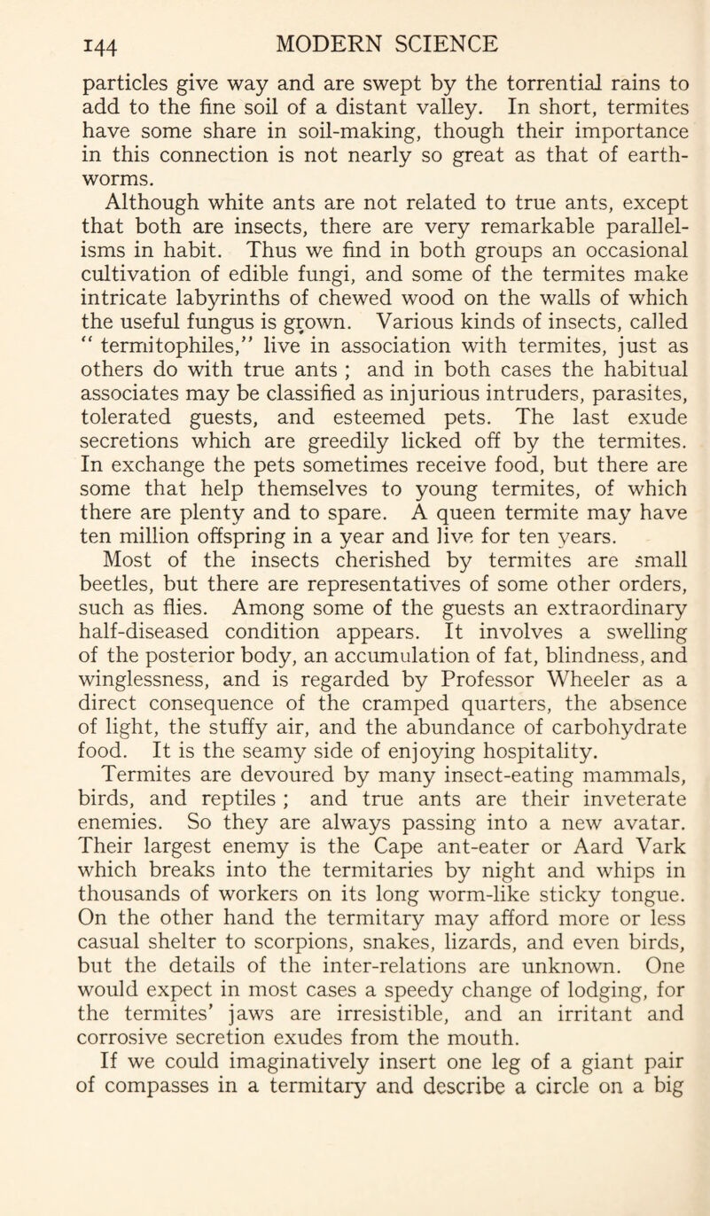 particles give way and are swept by the torrential rains to add to the fine soil of a distant valley. In short, termites have some share in soil-making, though their importance in this connection is not nearly so great as that of earth¬ worms. Although white ants are not related to true ants, except that both are insects, there are very remarkable parallel¬ isms in habit. Thus we find in both groups an occasional cultivation of edible fungi, and some of the termites make intricate labyrinths of chewed wood on the walls of which the useful fungus is grown. Various kinds of insects, called “ termitophiles,” live in association with termites, just as others do with true ants ; and in both cases the habitual associates may be classified as injurious intruders, parasites, tolerated guests, and esteemed pets. The last exude secretions which are greedily licked off by the termites. In exchange the pets sometimes receive food, but there are some that help themselves to young termites, of which there are plenty and to spare. A queen termite may have ten million offspring in a year and live for ten years. Most of the insects cherished by termites are small beetles, but there are representatives of some other orders, such as flies. Among some of the guests an extraordinary half-diseased condition appears. It involves a swelling of the posterior body, an accumulation of fat, blindness, and winglessness, and is regarded by Professor Wheeler as a direct consequence of the cramped quarters, the absence of light, the stuffy air, and the abundance of carbohydrate food. It is the seamy side of enjoying hospitality. Termites are devoured by many insect-eating mammals, birds, and reptiles ; and true ants are their inveterate enemies. So they are always passing into a new avatar. Their largest enemy is the Cape ant-eater or Aard Vark which breaks into the termitaries by night and whips in thousands of workers on its long worm-like sticky tongue. On the other hand the termitary may afford more or less casual shelter to scorpions, snakes, lizards, and even birds, but the details of the inter-relations are unknown. One would expect in most cases a speedy change of lodging, for the termites’ jaws are irresistible, and an irritant and corrosive secretion exudes from the mouth. If we could imaginatively insert one leg of a giant pair of compasses in a termitary and describe a circle on a big