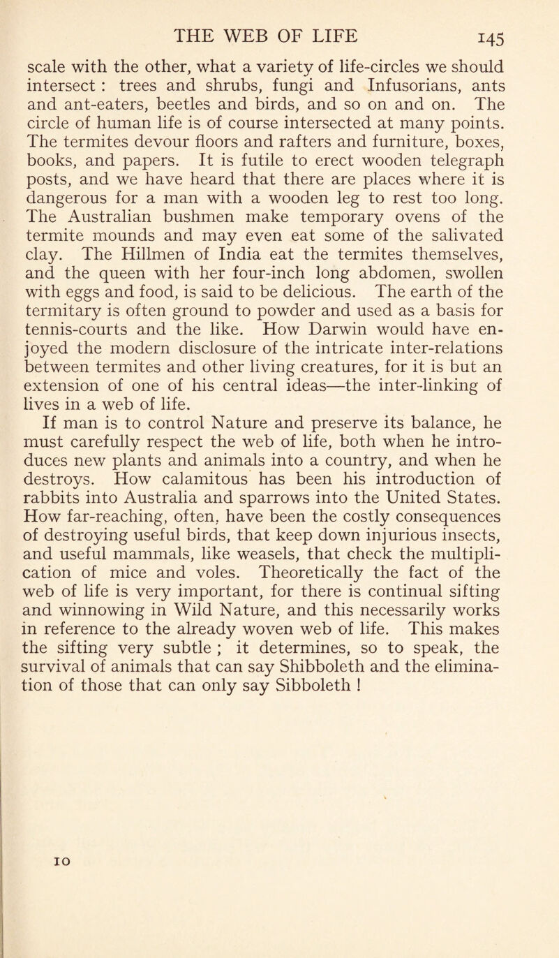 scale with the other, what a variety of life-circles we should intersect : trees and shrubs, fungi and Infusorians, ants and ant-eaters, beetles and birds, and so on and on. The circle of human life is of course intersected at many points. The termites devour floors and rafters and furniture, boxes, books, and papers. It is futile to erect wooden telegraph posts, and we have heard that there are places where it is dangerous for a man with a wooden leg to rest too long. The Australian bushmen make temporary ovens of the termite mounds and may even eat some of the salivated clay. The Hillmen of India eat the termites themselves, and the queen with her four-inch long abdomen, swollen with eggs and food, is said to be delicious. The earth of the termitary is often ground to powder and used as a basis for tennis-courts and the like. How Darwin would have en¬ joyed the modern disclosure of the intricate inter-relations between termites and other living creatures, for it is but an extension of one of his central ideas—the inter-linking of lives in a web of life. If man is to control Nature and preserve its balance, he must carefully respect the web of life, both when he intro¬ duces new plants and animals into a country, and when he destroys. How caiamitous has been his introduction of rabbits into Australia and sparrows into the United States. How far-reaching, often, have been the costly consequences of destroying useful birds, that keep down injurious insects, and useful mammals, like weasels, that check the multipli¬ cation of mice and voles. Theoretically the fact of the web of life is very important, for there is continual sifting and winnowing in Wild Nature, and this necessarily works in reference to the already woven web of life. This makes the sifting very subtle ; it determines, so to speak, the survival of animals that can say Shibboleth and the elimina¬ tion of those that can only say Sibboleth ! 10