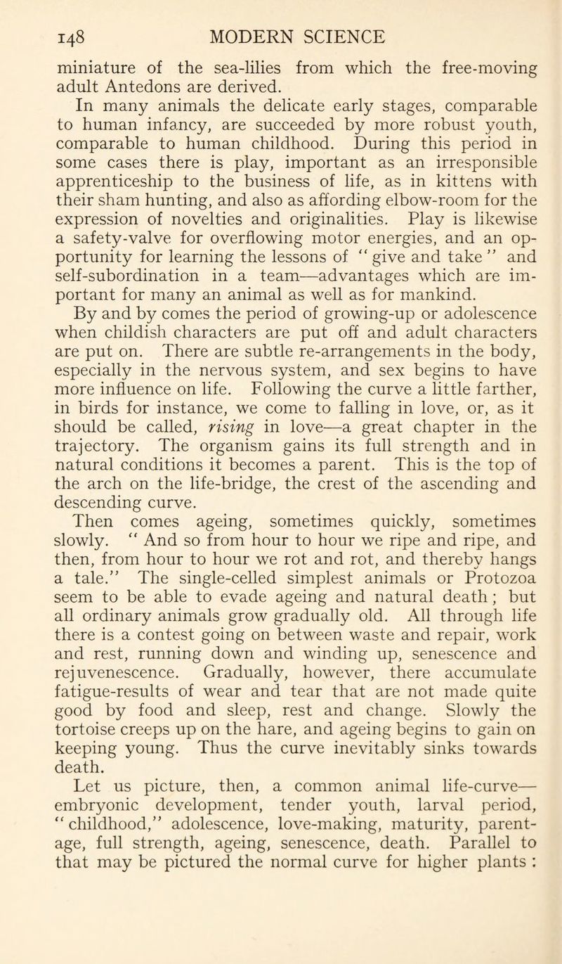 miniature of the sea-lilies from which the free-moving adult Antedons are derived. In many animals the delicate early stages, comparable to human infancy, are succeeded by more robust youth, comparable to human childhood. During this period in some cases there is play, important as an irresponsible apprenticeship to the business of life, as in kittens with their sham hunting, and also as affording elbow-room for the expression of novelties and originalities. Play is likewise a safety-valve for overflowing motor energies, and an op¬ portunity for learning the lessons of “ give and take ” and self-subordination in a team—advantages which are im¬ portant for many an animal as well as for mankind. By and by comes the period of growing-up or adolescence when childish characters are put off and adult characters are put on. There are subtle re-arrangements in the body, especially in the nervous system, and sex begins to have more influence on life. Following the curve a little farther, in birds for instance, we come to falling in love, or, as it should be called, rising in love—a great chapter in the trajectory. The organism gains its full strength and in natural conditions it becomes a parent. This is the top of the arch on the life-bridge, the crest of the ascending and descending curve. Then comes ageing, sometimes quickly, sometimes slowly.  And so from hour to hour we ripe and ripe, and then, from hour to hour we rot and rot, and thereby hangs a tale.” The single-celled simplest animals or Protozoa seem to be able to evade ageing and natural death; but all ordinary animals grow gradually old. All through life there is a contest going on between waste and repair, work and rest, running down and winding up, senescence and rejuvenescence. Gradually, however, there accumulate fatigue-results of wear and tear that are not made quite good by food and sleep, rest and change. Slowly the tortoise creeps up on the hare, and ageing begins to gain on keeping young. Thus the curve inevitably sinks towards death. Let us picture, then, a common animal life-curve— embryonic development, tender youth, larval period, “ childhood,” adolescence, love-making, maturity, parent¬ age, full strength, ageing, senescence, death. Parallel to that may be pictured the normal curve for higher plants :