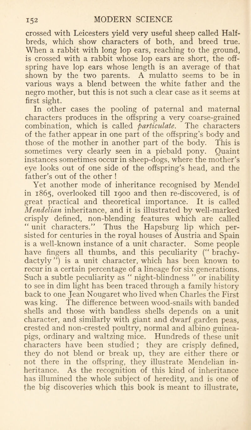 crossed with Leicesters yield very useful sheep called Half- breds, which show characters of both, and breed true. When a rabbit with long lop ears, reaching to the ground, is crossed with a rabbit whose lop ears are short, the off¬ spring have lop ears whose length is an average of that shown by the two parents. A mulatto seems to be in various ways a blend between the white father and the negro mother, but this is not such a clear case as it seems at first sight. In other cases the pooling of paternal and maternal characters produces in the offspring a very coarse-grained combination, which is called particulate. The characters of the father appear in one part of the offspring’s body and those of the mother in another part of the body. This is sometimes very clearly seen in a piebald pony. Quaint instances sometimes occur in sheep-dogs, where the mother’s eye looks out of one side of the offspring’s head, and the father’s out of the other ! Yet another mode of inheritance recognised by Mendel in 1865, overlooked till 1900 and then re-discovered, is of great practical and theoretical importance. It is called Mendelian inheritance, and it is illustrated by well-marked crisply defined, non-blending features which are called “ unit characters.” Thus the Hapsburg lip which per¬ sisted for centuries in the royal houses of Austria and Spain is a well-known instance of a unit character. Some people have fingers all thumbs, and this peculiarity (“ brachy- dactyly ”) is a unit character, which has been known to recur in a certain percentage of a lineage for six generations. Such a subtle peculiarity as “ night-blindness ” or inability to see in dim light has been traced through a family history back to one Jean Nougaret who lived when Charles the First was king. The difference between wood-snails with banded shells and those with bandless shells depends on a unit character, and similarly with giant and dwarf garden peas, crested and non-crested poultry, normal and albino guinea- pigs, ordinary and waltzing mice. Hundreds of these unit characters have been studied ; they are crisply defined, they do not blend or break up, they are either there or not there in the offspring, they illustrate Mendelian in¬ heritance. As the recognition of this kind of inheritance has illumined the whole subject of heredity, and is one of the big discoveries which this book is meant to illustrate,