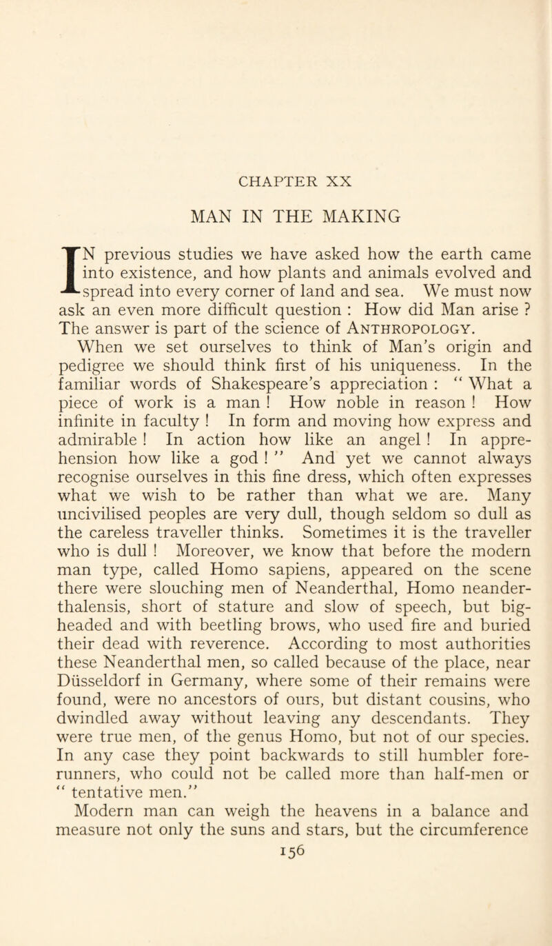 CHAPTER XX MAN IN THE MAKING IN previous studies we have asked how the earth came into existence, and how plants and animals evolved and spread into every corner of land and sea. We must now ask an even more difficult question : How did Man arise ? The answer is part of the science of Anthropology. When we set ourselves to think of Man’s origin and pedigree we should think first of his uniqueness. In the familiar words of Shakespeare’s appreciation : “ What a piece of work is a man ! How noble in reason ! How infinite in faculty ! In form and moving how express and admirable ! In action how like an angel ! In appre¬ hension how like a god ! ” And yet we cannot always recognise ourselves in this fine dress, which often expresses what we wish to be rather than what we are. Many uncivilised peoples are very dull, though seldom so dull as the careless traveller thinks. Sometimes it is the traveller who is dull ! Moreover, we know that before the modern man type, called Homo sapiens, appeared on the scene there were slouching men of Neanderthal, Homo neander- thalensis, short of stature and slow of speech, but big¬ headed and with beetling brows, who used fire and buried their dead with reverence. According to most authorities these Neanderthal men, so called because of the place, near Diisseldorf in Germany, where some of their remains were found, were no ancestors of ours, but distant cousins, who dwindled away without leaving any descendants. They were true men, of the genus Homo, but not of our species. In any case they point backwards to still humbler fore¬ runners, who could not be called more than half-men or  tentative men.” Modern man can weigh the heavens in a balance and measure not only the suns and stars, but the circumference