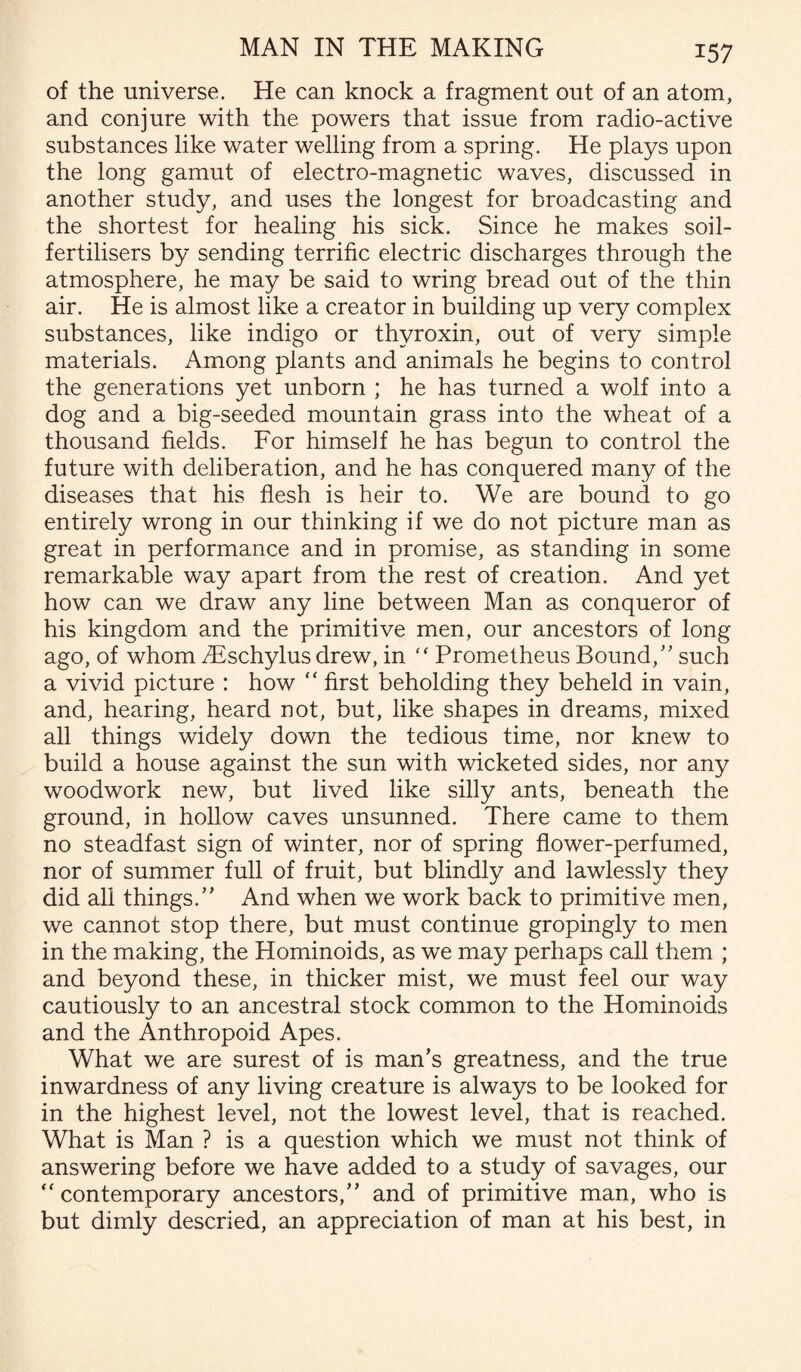 of the universe. He can knock a fragment out of an atom, and conjure with the powers that issue from radio-active substances like water welling from a spring. He plays upon the long gamut of electro-magnetic waves, discussed in another study, and uses the longest for broadcasting and the shortest for healing his sick. Since he makes soil- fertilisers by sending terrific electric discharges through the atmosphere, he may be said to wring bread out of the thin air. He is almost like a creator in building up very complex substances, like indigo or thyroxin, out of very simple materials. Among plants and animals he begins to control the generations yet unborn ; he has turned a wolf into a dog and a big-seeded mountain grass into the wheat of a thousand fields. For himself he has begun to control the future with deliberation, and he has conquered many of the diseases that his flesh is heir to. We are bound to go entirely wrong in our thinking if we do not picture man as great in performance and in promise, as standing in some remarkable way apart from the rest of creation. And yet how can we draw any line between Man as conqueror of his kingdom and the primitive men, our ancestors of long ago, of whom TEschylus drew, in “ Prometheus Bound/' such a vivid picture : how “ first beholding they beheld in vain, and, hearing, heard not, but, like shapes in dreams, mixed all things widely down the tedious time, nor knew to build a house against the sun with wicketed sides, nor any woodwork new, but lived like silly ants, beneath the ground, in hollow caves unsunned. There came to them no steadfast sign of winter, nor of spring flower-perfumed, nor of summer full of fruit, but blindly and lawlessly they did all things. And when we work back to primitive men, we cannot stop there, but must continue gropingly to men in the making, the Hominoids, as we may perhaps call them ; and beyond these, in thicker mist, we must feel our way cautiously to an ancestral stock common to the Hominoids and the Anthropoid Apes. What we are surest of is man’s greatness, and the true inwardness of any living creature is always to be looked for in the highest level, not the lowest level, that is reached. What is Man ? is a question which we must not think of answering before we have added to a study of savages, our “ contemporary ancestors, and of primitive man, who is but dimly descried, an appreciation of man at his best, in