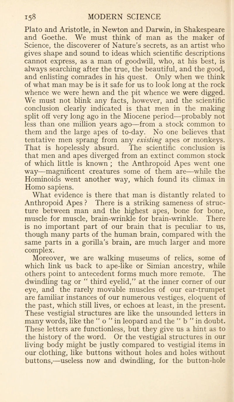 Plato and Aristotle, in Newton and Darwin, in Shakespeare and Goethe. We must think of man as the maker of Science, the discoverer of Nature’s secrets, as an artist who gives shape and sound to ideas which scientific descriptions cannot express, as a man of goodwill, who, at his best, is always searching after the true, the beautiful, and the good, and enlisting comrades in his quest. Only when we think of what man may be is it safe for us to look long at the rock whence we were hewn and the pit whence we were digged. We must not blink any facts, however, and the scientific conclusion clearly indicated is that men in the making split off very long ago in the Miocene period—probably not less than one million years ago—from a stock common to them and the large apes of to-day. No one believes that tentative men sprang from any existing apes or monkeys. That is hopelessly absurd. The scientific conclusion is that men and apes diverged from an extinct common stock of which little is known ; the Anthropoid Apes went one way—magnificent creatures some of them are—while the Hominoids went another way, which found its climax in Homo sapiens. What evidence is there that man is distantly related to Anthropoid Apes ? There is a striking sameness of struc¬ ture between man and the highest apes, bone for bone, muscle for muscle, brain-wrinkle for brain-wrinkle. There is no important part of our brain that is peculiar to us, though many parts of the human brain, compared with the same parts in a gorilla’s brain, are much larger and more complex. Moreover, we are walking museums of relics, some of which link us back to ape-like or Simian ancestry, while others point to antecedent forms much more remote. The dwindling tag or “ third eyelid,” at the inner corner of our eye, and the rarely movable muscles of our ear-trumpet are familiar instances of our numerous vestiges, eloquent of the past, which still lives, or echoes at least, in the present. These vestigial structures are like the unsounded letters in many words, like the “ o ” in leopard and the “ b ” in doubt. These letters are functionless, but they give us a hint as to the history of the word. Or the vestigial structures in our living body might be justly compared to vestigial items in our clothing, like buttons without holes and holes without buttons,—useless now and dwindling, for the button-hole