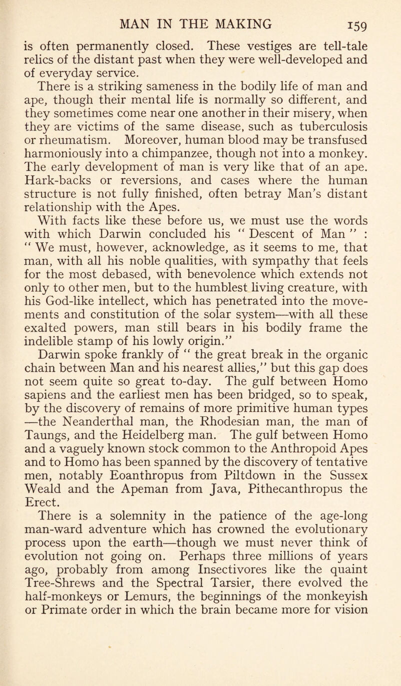 is often permanently closed. These vestiges are tell-tale relics of the distant past when they were well-developed and of everyday service. There is a striking sameness in the bodily life of man and ape, though their mental life is normally so different, and they sometimes come near one another in their misery, when they are victims of the same disease, such as tuberculosis or rheumatism. Moreover, human blood may be transfused harmoniously into a chimpanzee, though not into a monkey. The early development of man is very like that of an ape. Hark-backs or reversions, and cases where the human structure is not fully finished, often betray Man’s distant relationship with the Apes. With facts like these before us, we must use the words with which Darwin concluded his “ Descent of Man ” : “ We must, however, acknowledge, as it seems to me, that man, with all his noble qualities, with sympathy that feels for the most debased, with benevolence which extends not only to other men, but to the humblest living creature, with his God-like intellect, which has penetrated into the move¬ ments and constitution of the solar system'—with all these exalted powers, man still bears in his bodily frame the indelible stamp of his lowly origin.” Darwin spoke frankly of “ the great break in the organic chain between Man and his nearest allies,” but this gap does not seem quite so great to-day. The gulf between Homo sapiens and the earliest men has been bridged, so to speak, by the discovery of remains of more primitive human types —the Neanderthal man, the Rhodesian man, the man of Taungs, and the Heidelberg man. The gulf between Homo and a vaguely known stock common to the Anthropoid Apes and to Homo has been spanned by the discovery of tentative men, notably Eoanthropus from Piltdown in the Sussex Weald and the Apeman from Java, Pithecanthropus the Erect. There is a solemnity in the patience of the age-long man-ward adventure which has crowned the evolutionary process upon the earth—though we must never think of evolution not going on. Perhaps three millions of years ago, probably from among Insectivores like the quaint Tree-Shrews and the Spectral Tarsier, there evolved the half-monkeys or Lemurs, the beginnings of the monkeyish or Primate order in which the brain became more for vision