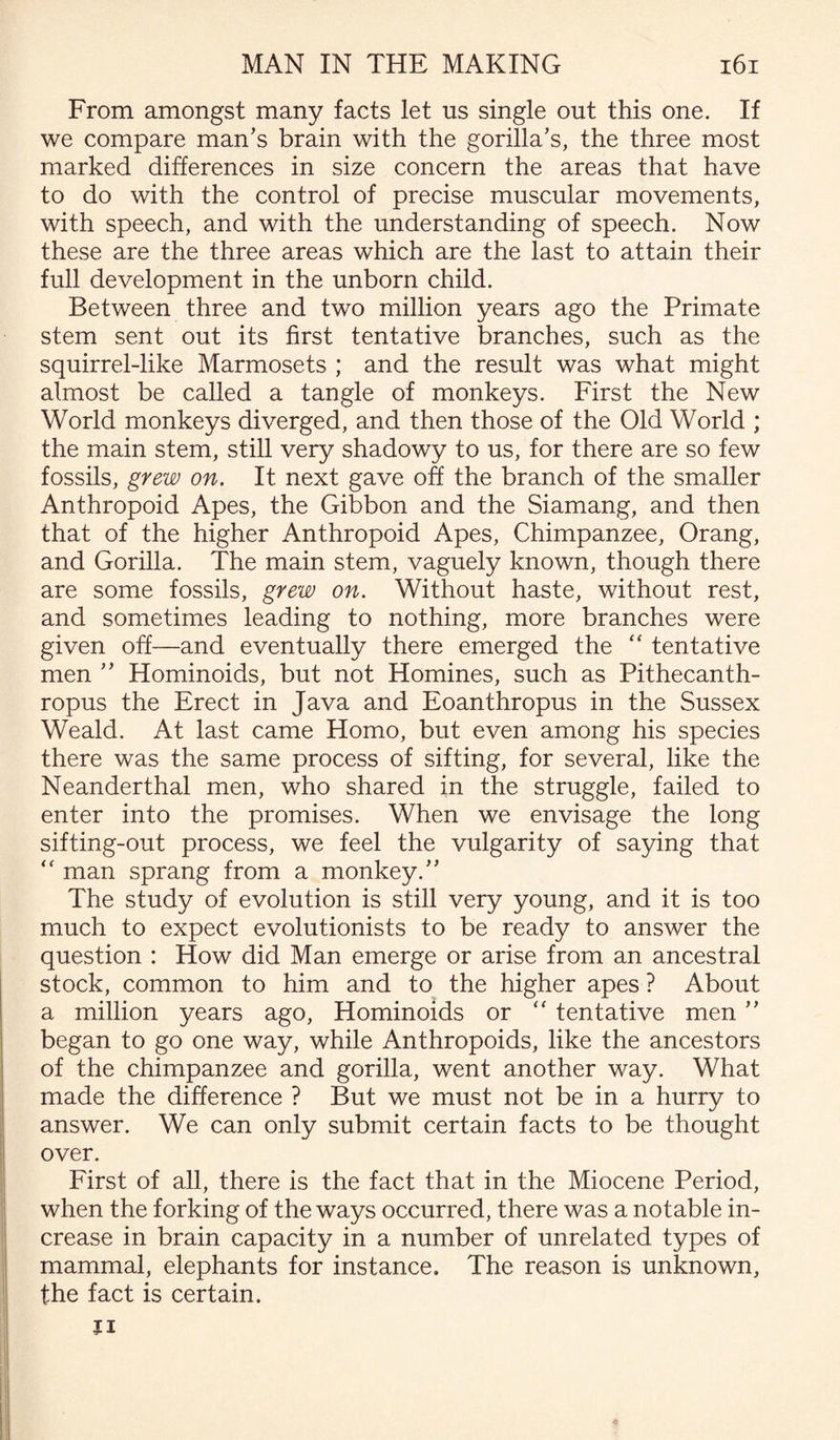 From amongst many facts let us single out this one. If we compare man’s brain with the gorilla’s, the three most marked differences in size concern the areas that have to do with the control of precise muscular movements, with speech, and with the understanding of speech. Now these are the three areas which are the last to attain their full development in the unborn child. Between three and two million years ago the Primate stem sent out its first tentative branches, such as the squirrel-like Marmosets ; and the result was what might almost be called a tangle of monkeys. First the New World monkeys diverged, and then those of the Old World ; the main stem, still very shadowy to us, for there are so few fossils, grew on. It next gave off the branch of the smaller Anthropoid Apes, the Gibbon and the Siamang, and then that of the higher Anthropoid Apes, Chimpanzee, Orang, and Gorilla. The main stem, vaguely known, though there are some fossils, grew on. Without haste, without rest, and sometimes leading to nothing, more branches were given off—and eventually there emerged the “ tentative men ” Hominoids, but not Homines, such as Pithecanth¬ ropus the Erect in Java and Eoanthropus in the Sussex Weald. At last came Homo, but even among his species there was the same process of sifting, for several, like the Neanderthal men, who shared in the struggle, failed to enter into the promises. When we envisage the long sifting-out process, we feel the vulgarity of saying that  man sprang from a monkey.” The study of evolution is still very young, and it is too much to expect evolutionists to be ready to answer the question : How did Man emerge or arise from an ancestral stock, common to him and to the higher apes ? About a million years ago, Hominoids or  tentative men ” began to go one way, while Anthropoids, like the ancestors of the chimpanzee and gorilla, went another way. What made the difference ? But we must not be in a hurry to answer. We can only submit certain facts to be thought over. First of all, there is the fact that in the Miocene Period, when the forking of the ways occurred, there was a notable in¬ crease in brain capacity in a number of unrelated types of mammal, elephants for instance. The reason is unknown, the fact is certain. Ji