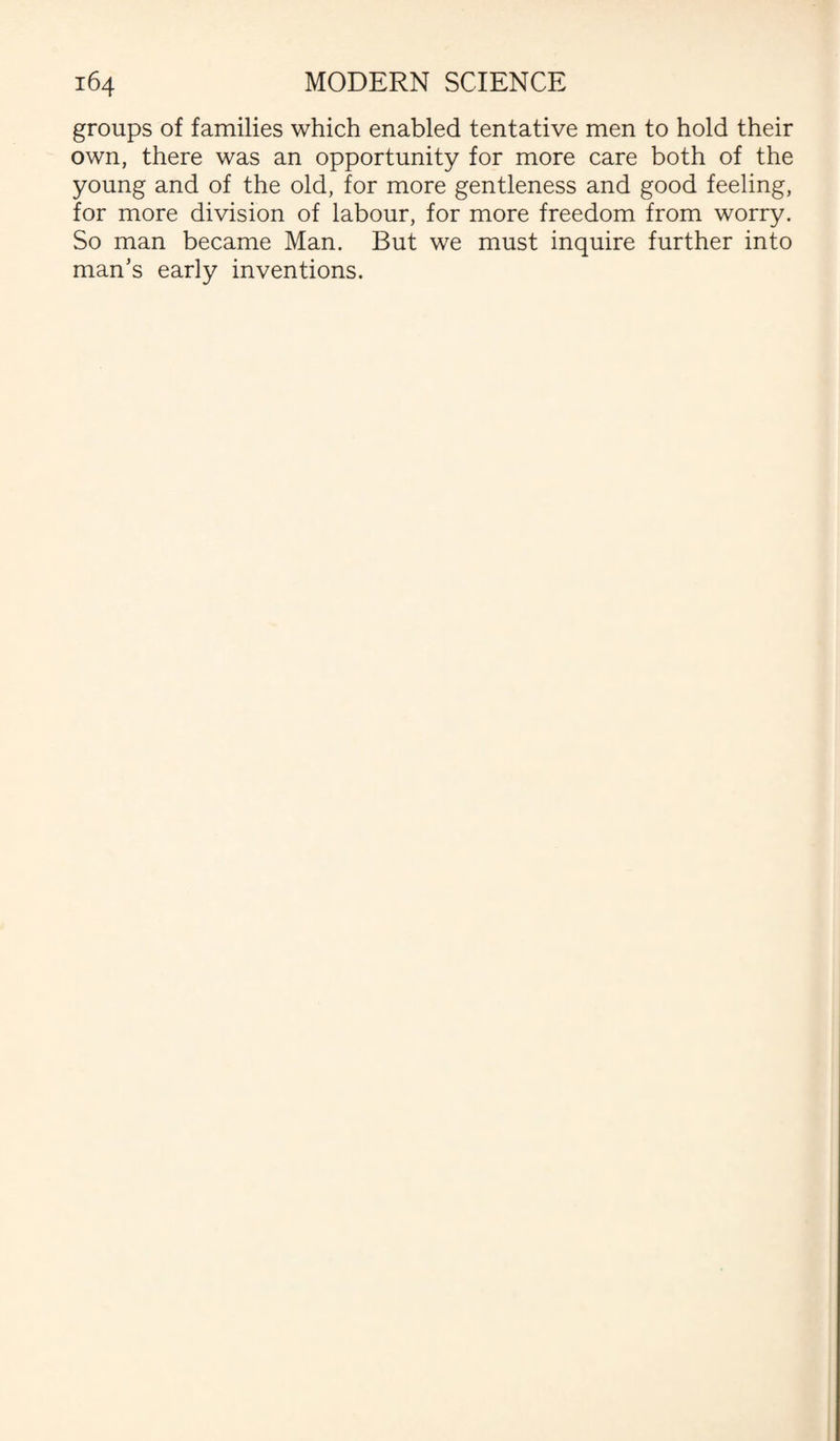 groups of families which enabled tentative men to hold their own, there was an opportunity for more care both of the young and of the old, for more gentleness and good feeling, for more division of labour, for more freedom from worry. So man became Man. But we must inquire further into man’s early inventions.