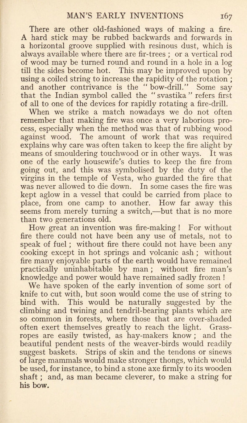 There are other old-fashioned ways of making a fire. A hard stick may be rubbed backwards and forwards in a horizontal groove supplied with resinous dust, which is always available where there are fir-trees ; or a vertical rod of wood may be turned round and round in a hole in a log till the sides become hot. This may be improved upon by using a coiled string to increase the rapidity of the rotation ; and another contrivance is the “ bow-drill.” Some say that the Indian symbol called the “ svastika ” refers first of all to one of the devices for rapidly rotating a fire-drill. When we strike a match nowadays we do not often remember that making fire was once a very laborious pro¬ cess, especially when the method was that of rubbing wood against wood. The amount of work that was required explains why care was often taken to keep the fire alight by means of smouldering touchwood or in other ways. It was one of the early housewife’s duties to keep the fire from going out, and this was symbolised by the duty of the virgins in the temple of Vesta, who guarded the fire that was never allowed to die down. In some cases the fire was kept aglow in a vessel that could be carried from place to place, from one camp to another. How far away this seems from merely turning a switch,—but that is no more than two generations old. How great an invention was fire-making ! For without fire there could not have been any use of metals, not to speak of fuel; without fire there could not have been any cooking except in hot springs and volcanic ash ; without fire many enjoyable parts of the earth would have remained practically uninhabitable by man; without fire man’s knowledge and power would have remained sadly frozen ! We have spoken of the early invention of some sort of knife to cut with, but soon would come the use of string to bind with. This would be naturally suggested by the climbing and twining and tendril-bearing plants which are so common in forests, where those that are over-shaded often exert themselves greatly to reach the light. Grass- ropes are easily twisted, as hay-makers know ; and the beautiful pendent nests of the weaver-birds would readily suggest baskets. Strips of skin and the tendons or sinews of large mammals would make stronger thongs, which would be used, for instance, to bind a stone axe firmly to its wooden shaft ; and, as man became cleverer, to make a string for his bow.
