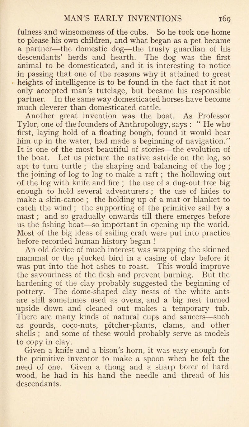 fulness and winsomeness of the cubs. So he took one home to please his own children, and what began as a pet became a partner—the domestic dog—the trusty guardian of his descendants’ herds and hearth. The dog was the first animal to be domesticated, and it is interesting to notice in passing that one of the reasons why it attained to great * heights of intelligence is to be found in the fact that it not only accepted man’s tutelage, but became his responsible partner. In the same way domesticated horses have become much cleverer than domesticated cattle. Another great invention was the boat. As Professor Tylor, one of the founders of Anthropology, says : “ He who first, laying hold of a floating bough, found it would bear him up in the water, had made a beginning of navigation.” It is one of the most beautiful of stories—the evolution of the boat. Let us picture the native astride on the log, so apt to turn turtle ; the shaping and balancing of the log ; the joining of log to log to make a raft ; the hollowing out of the log with knife and fire ; the use of a dug-out tree big enough to hold several adventurers ; the use of hides to make a skin-canoe ; the holding up of a mat or blanket to catch the wind ; the supporting of the primitive sail by a mast ; and so gradually onwards till there emerges before us the fishing boat—so important in opening up the world. Most of the big ideas of sailing craft were put into practice before recorded human history began ! An old device of much interest was wrapping the skinned mammal or the plucked bird in a casing of clay before it was put into the hot ashes to roast. This would improve the savouriness of the flesh and prevent burning. But the hardening of the clay probably suggested the beginning of pottery. The dome-shaped clay nests of the white ants are still sometimes used as ovens, and a big nest turned upside down and cleaned out makes a temporary tub. There are many kinds of natural cups and saucers—such as gourds, coco-nuts, pitcher-plants, clams, and other shells ; and some of these would probably serve as models to copy in clay. Given a knife and a bison’s horn, it was easy enough for the primitive inventor to make a spoon when he felt the need of one. Given a thong and a sharp borer of hard wood, he had in his hand the needle and thread of his descendants.