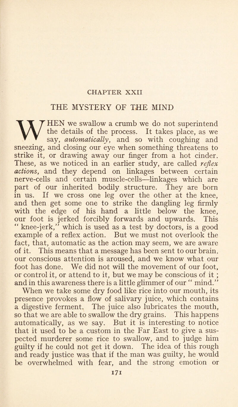 THE MYSTERY OF THE MIND WHEN we swallow a crumb we do not superintend the details of the process. It takes place, as we say, automatically, and so with coughing and sneezing, and closing our eye when something threatens to strike it, or drawing away our finger from a hot cinder. These, as we noticed in an earlier study, are called reflex actions, and they depend on linkages between certain nerve-cells and certain muscle-cells—linkages which are part of our inherited bodily structure. They are born in us. If we cross one leg over the other at the knee, and then get some one to strike the dangling leg firmly with the edge of his hand a little below the knee, our foot is jerked forcibly forwards and upwards. This “ knee-jerk,” which is used as a test by doctors, is a good example of a reflex action. But we must not overlook the fact, that, automatic as the action may seem, we are aware of it. This means that a message has been sent to our brain, our conscious attention is aroused, and we know what our foot has done. We did not will the movement of our foot, or control it, or attend to it, but we may be conscious of it ; and in this awareness there is a little glimmer of our  mind. When we take some dry food like rice into our mouth, its presence provokes a flow of salivary juice, which contains a digestive ferment. The juice also lubricates the mouth, so that we are able to swallow the dry grains. This happens automatically, as we say. But it is interesting to notice that it used to be a custom in the Far East to give a sus¬ pected murderer some rice to swallow, and to judge him guilty if he could not get it down. The idea of this rough and ready justice was that if the man was guilty, he would be overwhelmed with fear, and the strong emotion or i7i
