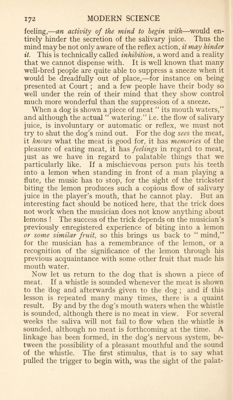 feeling,—an activity of the mind to begin with—would en¬ tirely hinder the secretion of the salivary juice. Thus the mind may be not only aware of the reflex action, it may hinder it. This is technically called inhibition, a word and a reality that we cannot dispense with. It is well known that many well-bred people are quite able to suppress a sneeze when it would be dreadfully out of place,—for instance on being presented at Court ; and a few people have their body so well under the rein of their mind that thev show control much more wonderful than the suppression of a sneeze. When a dog is shown a piece of meat “ its mouth waters,’' and although the actual “ watering.” i.e. the flow of salivary juice, is involuntary or automatic or reflex, we must not try to shut the dog’s mind out. For the dog sees the meat, it knows what the meat is good for, it has memories of the pleasure of eating meat, it has feelings in regard to meat, just as we have in regard to palatable things that we particularly like. If a mischievous person puts his teeth into a lemon when standing in front of a man playing a flute, the music has to stop, for the sight of the trickster biting the lemon produces such a copious flow of salivary juice in the player’s mouth, that he cannot play. But an interesting fact should be noticed here, that the trick does not work when the musician does not know anything about lemons ! The success of the trick depends on the musician’s previously enregistered experience of biting into a lemon or some similar fruit, so this brings us back to  mind,” for the musician has a remembrance of the lemon, or a recognition of the significance of the lemon through his previous acquaintance with some other fruit that made his mouth water. Now let us return to the dog that is shown a piece of meat. If a whistle is sounded whenever the meat is shown to the dog and afterwards given to the dog ; and if this lesson is repeated many many times, there is a quaint result. By and by the dog’s mouth waters when the whistle is sounded, although there is no meat in view. For several weeks the saliva will not fail to flow when the whistle is sounded, although no meat is forthcoming at the time. A linkage has been formed, in the dog’s nervous system, be¬ tween the possibility of a pleasant mouthful and the sound of the whistle. The first stimulus, that is to say what pulled the trigger to begin with, was the sight of the palat-