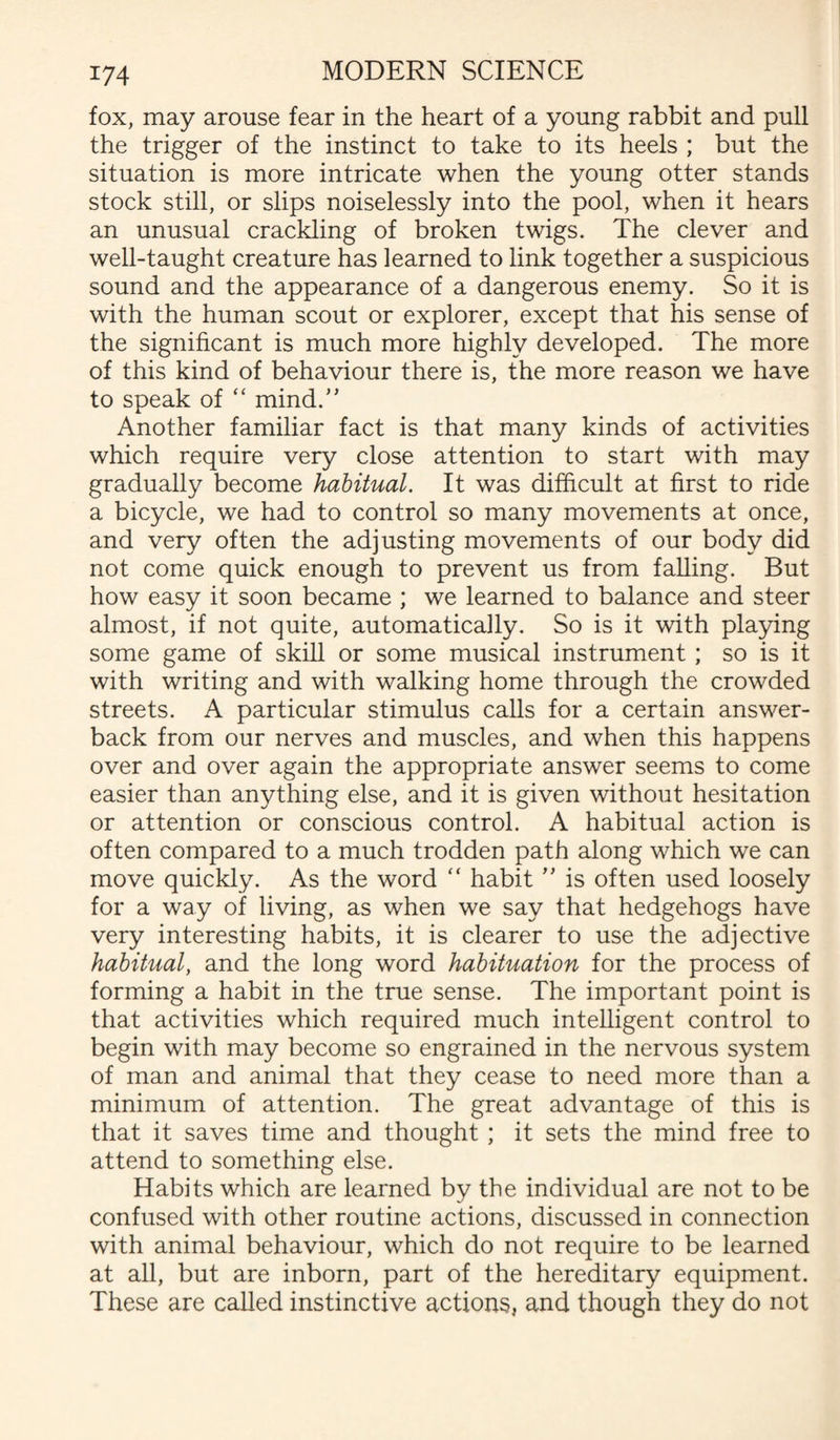 fox, may arouse fear in the heart of a young rabbit and pull the trigger of the instinct to take to its heels ; but the situation is more intricate when the young otter stands stock still, or slips noiselessly into the pool, when it hears an unusual crackling of broken twigs. The clever and well-taught creature has learned to link together a suspicious sound and the appearance of a dangerous enemy. So it is with the human scout or explorer, except that his sense of the significant is much more highly developed. The more of this kind of behaviour there is, the more reason we have to speak of “ mind/' Another familiar fact is that many kinds of activities which require very close attention to start with may gradually become habitual. It was difficult at first to ride a bicycle, we had to control so many movements at once, and very often the adjusting movements of our body did not come quick enough to prevent us from falling. But how easy it soon became ; we learned to balance and steer almost, if not quite, automatically. So is it with playing some game of skill or some musical instrument ; so is it with writing and with walking home through the crowded streets. A particular stimulus calls for a certain answer¬ back from our nerves and muscles, and when this happens over and over again the appropriate answer seems to come easier than anything else, and it is given without hesitation or attention or conscious control. A habitual action is often compared to a much trodden path along which we can move quickly. As the word  habit ” is often used loosely for a way of living, as when we say that hedgehogs have very interesting habits, it is clearer to use the adjective habitual, and the long word habituation for the process of forming a habit in the true sense. The important point is that activities which required much intelligent control to begin with may become so engrained in the nervous system of man and animal that they cease to need more than a minimum of attention. The great advantage of this is that it saves time and thought ; it sets the mind free to attend to something else. Habits which are learned by the individual are not to be confused with other routine actions, discussed in connection with animal behaviour, which do not require to be learned at all, but are inborn, part of the hereditary equipment. These are called instinctive actions, and though they do not