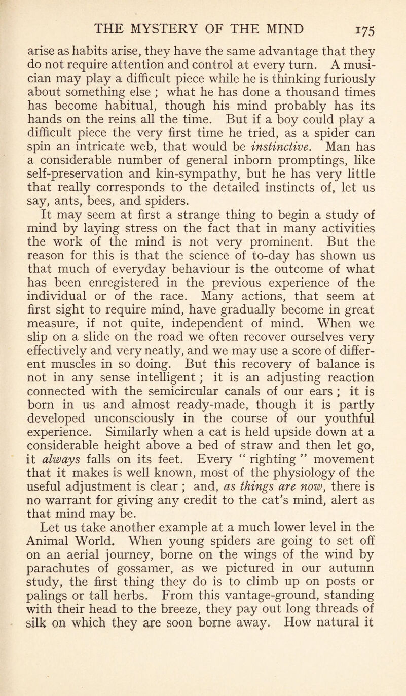 arise as habits arise, they have the same advantage that they do not require attention and control at every turn. A musi¬ cian may play a difficult piece while he is thinking furiously about something else ; what he has done a thousand times has become habitual, though his mind probably has its hands on the reins all the time. But if a boy could play a difficult piece the very first time he tried, as a spider can spin an intricate web, that would be instinctive. Man has a considerable number of general inborn promptings, like self-preservation and kin-sympathy, but he has very little that really corresponds to the detailed instincts of, let us say, ants, bees, and spiders. It may seem at first a strange thing to begin a study of mind by laying stress on the fact that in many activities the work of the mind is not very prominent. But the reason for this is that the science of to-day has shown us that much of everyday behaviour is the outcome of what has been enregistered in the previous experience of the individual or of the race. Many actions, that seem at first sight to require mind, have gradually become in great measure, if not quite, independent of mind. When we slip on a slide on the road we often recover ourselves very effectively and very neatly, and we may use a score of differ¬ ent muscles in so doing. But this recovery of balance is not in any sense intelligent ; it is an adjusting reaction connected with the semicircular canals of our ears ; it is born in us and almost ready-made, though it is partly developed unconsciously in the course of our youthful experience. Similarly when a cat is held upside down at a considerable height above a bed of straw and then let go, it always falls on its feet. Every “ righting ” movement that it makes is well known, most of the physiology of the useful adjustment is clear ; and, as things are now, there is no warrant for giving any credit to the cat’s mind, alert as that mind may be. Let us take another example at a much lower level in the Animal World. When young spiders are going to set off on an aerial journey, borne on the wings of the wind by parachutes of gossamer, as we pictured in our autumn study, the first thing they do is to climb up on posts or palings or tall herbs. From this vantage-ground, standing with their head to the breeze, they pay out long threads of silk on which they are soon borne away. How natural it