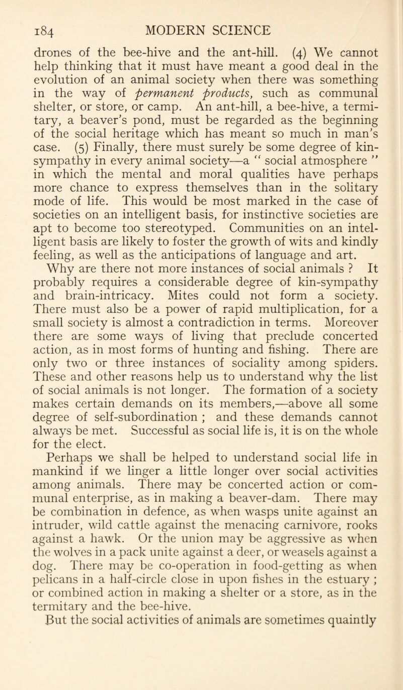 drones of the bee-hive and the ant-hill. (4) We cannot help thinking that it must have meant a good deal in the evolution of an animal society when there was something in the way of permanent products, such as communal shelter, or store, or camp. An ant-hill, a bee-hive, a termi¬ tary, a beaver’s pond, must be regarded as the beginning of the social heritage which has meant so much in man’s case. (5) Finally, there must surely be some degree of kin- sympathy in every animal society—a “ social atmosphere ” in which the mental and moral qualities have perhaps more chance to express themselves than in the solitary mode of life. This would be most marked in the case of societies on an intelligent basis, for instinctive societies are apt to become too stereotyped. Communities on an intel¬ ligent basis are likely to foster the growth of wits and kindly feeling, as well as the anticipations of language and art. Why are there not more instances of social animals ? It probably requires a considerable degree of kin-sympathy and brain-intricacy. Mites could not form a society. There must also be a power of rapid multiplication, for a small society is almost a contradiction in terms. Moreover there are some ways of living that preclude concerted action, as in most forms of hunting and fishing. There are only two or three instances of sociality among spiders. These and other reasons help us to understand why the list of social animals is not longer. The formation of a society makes certain demands on its members,—above all some degree of self-subordination ; and these demands cannot always be met. Successful as social life is, it is on the whole for the elect. Perhaps we shall be helped to understand social life in mankind if we linger a little longer over social activities among animals. There may be concerted action or com¬ munal enterprise, as in making a beaver-dam. There may be combination in defence, as when wasps unite against an intruder, wild cattle against the menacing carnivore, rooks against a hawk. Or the union may be aggressive as when the wolves in a pack unite against a deer, or weasels against a dog. There may be co-operation in food-getting as when pelicans in a half-circle close in upon fishes in the estuary ; or combined action in making a shelter or a store, as in the termitary and the bee-hive. But the social activities of animals are sometimes quaintly