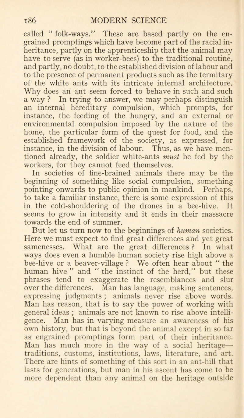called “ folk-ways/’ These are based partly on the en¬ grained promptings which have become part of the racial in¬ heritance, partly on the apprenticeship that the animal may have to serve (as in worker-bees) to the traditional routine, and partly, no doubt, to the established division of labour and to the presence of permanent products such as the termitary of the white ants with its intricate internal architecture. Why does an ant seem forced to behave in such and such a way ? In trying to answer, we may perhaps distinguish an internal hereditary compulsion, which prompts, for instance, the feeding of the hungry, and an external or environmental compulsion imposed by the nature of the home, the particular form of the quest for food, and the established framework of the society, as expressed, for instance, in the division of labour. Thus, as we have men¬ tioned already, the soldier white-ants must be fed by the workers, for they cannot feed themselves. In societies of fine-brained animals there may be the beginning of something like social compulsion, something pointing onwards to public opinion in mankind. Perhaps, to take a familiar instance, there is some expression of this in the cold-shouldering of the drones in a bee-hive. It seems to grow in intensity and it ends in their massacre towards the end of summer. But let us turn now to the beginnings of human societies. Here we must expect to find great differences and yet great samenesses. What are the great differences ? In what ways does even a humble human society rise high above a bee-hive or a beaver-village ? We often hear about  the human hive ” and “ the instinct of the herd,” but these phrases tend to exaggerate the resemblances and slur over the differences. Man has language, making sentences, expressing judgments ; animals never rise above words. Man has reason, that is to say the power of working with general ideas ; animals are not known to rise above intelli¬ gence. Man has in varying measure an awareness of his own history, but that is beyond the animal except in so far as engrained promptings form part of their inheritance. Man has much more in the way of a social heritage— traditions, customs, institutions, laws, literature, and art. There are hints of something of this sort in an ant-hill that lasts for generations, but man in his ascent has come to be more dependent than any animal on the heritage outside
