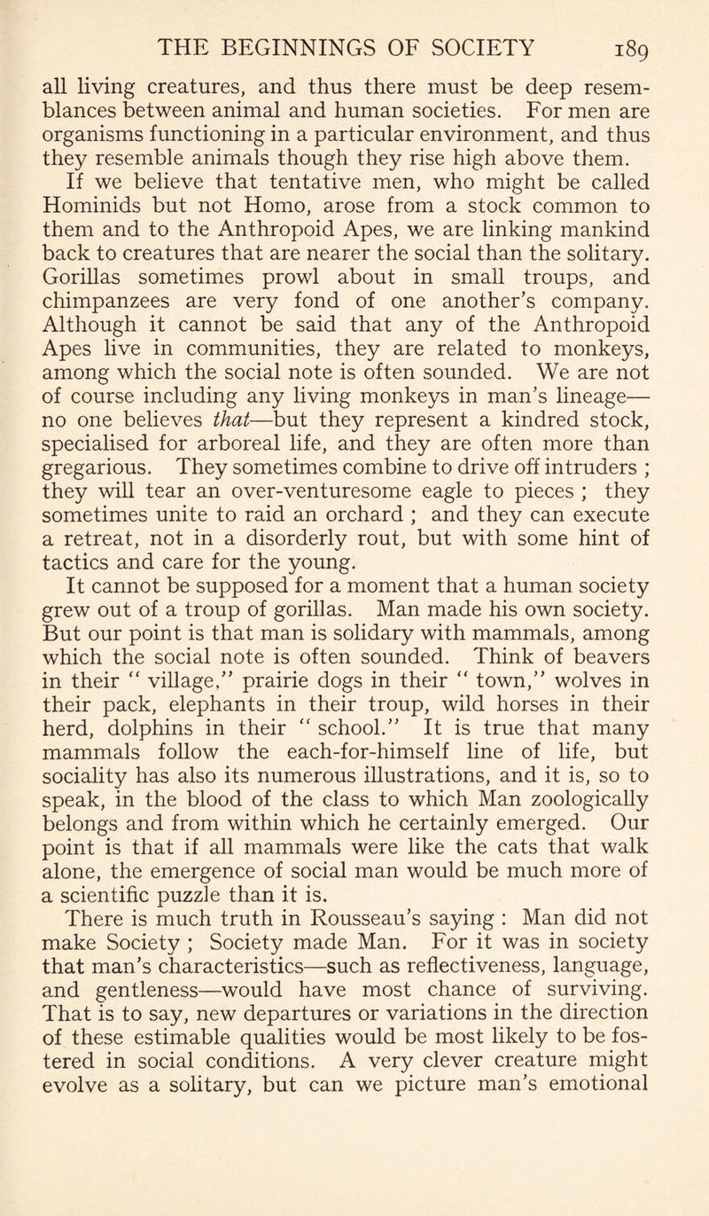 all living creatures, and thus there must be deep resem¬ blances between animal and human societies. For men are organisms functioning in a particular environment, and thus they resemble animals though they rise high above them. If we believe that tentative men, who might be called Hominids but not Homo, arose from a stock common to them and to the Anthropoid Apes, we are linking mankind back to creatures that are nearer the social than the solitary. Gorillas sometimes prowl about in small troups, and chimpanzees are very fond of one another’s company. Although it cannot be said that any of the Anthropoid Apes live in communities, they are related to monkeys, among which the social note is often sounded. We are not of course including any living monkeys in man’s lineage— no one believes that—but they represent a kindred stock, specialised for arboreal life, and they are often more than gregarious. They sometimes combine to drive off intruders ; they will tear an over-venturesome eagle to pieces ; they sometimes unite to raid an orchard ; and they can execute a retreat, not in a disorderly rout, but with some hint of tactics and care for the young. It cannot be supposed for a moment that a human society grew out of a troup of gorillas. Man made his own society. But our point is that man is solidary with mammals, among which the social note is often sounded. Think of beavers in their “ village,” prairie dogs in their “ town,” wolves in their pack, elephants in their troup, wild horses in their herd, dolphins in their “ school.” It is true that many mammals follow the each-for-himself line of life, but sociality has also its numerous illustrations, and it is, so to speak, in the blood of the class to which Man zoologically belongs and from within which he certainly emerged. Our point is that if all mammals were like the cats that walk alone, the emergence of social man would be much more of a scientific puzzle than it is. There is much truth in Rousseau’s saying : Man did not make Society ; Society made Man. For it was in society that man’s characteristics—such as reflectiveness, language, and gentleness—would have most chance of surviving. That is to say, new departures or variations in the direction of these estimable qualities would be most likely to be fos¬ tered in social conditions. A very clever creature might evolve as a solitary, but can we picture man’s emotional
