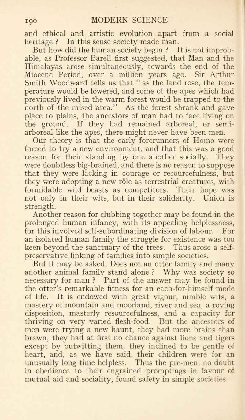 and ethical and artistic evolution apart from a social heritage ? In this sense society made man. But how did the human society begin ? It is not improb¬ able, as Professor Bareli first suggested, that Man and the Himalayas arose simultaneously, towards the end of the Miocene Period, over a million years ago. Sir Arthur Smith Woodward tells us that “ as the land rose, the tem¬ perature would be lowered, and some of the apes which had previously lived in the warm forest would be trapped to the north of the raised area. As the forest shrank and gave place to plains, the ancestors of man had to face living on the ground. If they had remained arboreal, or semi- arboreal like the apes, there might never have been men. Our theory is that the early forerunners of Homo were forced to try a new environment, and that this was a good reason for their standing by one another socially. They were doubtless big-brained, and there is no reason to suppose that they were lacking in courage or resourcefulness, but they were adopting a new role as terrestrial creatures, with formidable wild beasts as competitors. Their hope was not only in their wits, but in their solidarity. Union is strength. Another reason for clubbing together may be found in the prolonged human infancy, with its appealing helplessness, for this involved self-subordinating division of labour. For an isolated human family the struggle for existence was too keen beyond the sanctuary of the trees. Thus arose a self¬ preservative linking of families into simple societies. But it may be asked, Does not an otter family and many another animal family stand alone ? Why was society so necessary for man ? Part of the answer may be found in the otter’s remarkable fitness for an each-for-himself mode of life. It is endowed with great vigour, nimble wits, a mastery of mountain and moorland, river and sea, a roving disposition, masterly resourcefulness, and a capacity for thriving on very varied flesh-food. But the ancestors of men were trying a new haunt, they had more brains than brawn, they had at first no chance against lions and tigers except by outwitting them, they inclined to be gentle of heart, and, as we have said, their children were for an unusually long time helpless. Thus the pre-men, no doubt in obedience to their engrained promptings in favour of mutual aid and sociality, found safety in simple societies.