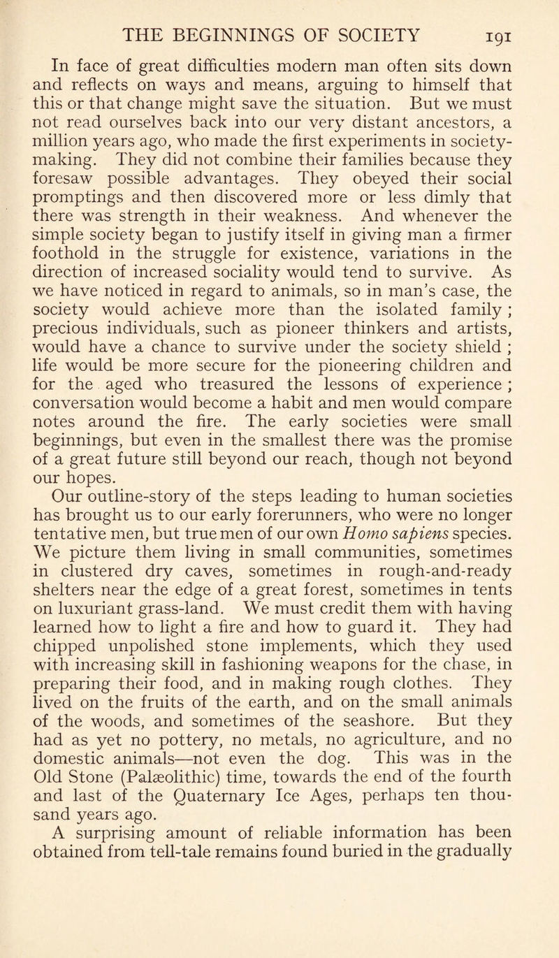 In face of great difficulties modern man often sits down and reflects on ways and means, arguing to himself that this or that change might save the situation. But we must not read ourselves back into our very distant ancestors, a million years ago, who made the first experiments in society¬ making. They did not combine their families because they foresaw possible advantages. They obeyed their social promptings and then discovered more or less dimly that there was strength in their weakness. And whenever the simple society began to justify itself in giving man a firmer foothold in the struggle for existence, variations in the direction of increased sociality would tend to survive. As we have noticed in regard to animals, so in man’s case, the society would achieve more than the isolated family; precious individuals, such as pioneer thinkers and artists, would have a chance to survive under the society shield ; life would be more secure for the pioneering children and for the aged who treasured the lessons of experience ; conversation would become a habit and men would compare notes around the fire. The early societies were small beginnings, but even in the smallest there was the promise of a great future still beyond our reach, though not beyond our hopes. Our outline-story of the steps leading to human societies has brought us to our early forerunners, who were no longer tentative men, but true men of our own Homo sapiens species. We picture them living in small communities, sometimes in clustered dry caves, sometimes in rough-and-ready shelters near the edge of a great forest, sometimes in tents on luxuriant grass-land. We must credit them with having learned how to light a fire and how to guard it. They had chipped unpolished stone implements, which they used with increasing skill in fashioning weapons for the chase, in preparing their food, and in making rough clothes. They lived on the fruits of the earth, and on the small animals of the woods, and sometimes of the seashore. But they had as yet no pottery, no metals, no agriculture, and no domestic animals—not even the dog. This was in the Old Stone (Palaeolithic) time, towards the end of the fourth and last of the Quaternary Ice Ages, perhaps ten thou¬ sand years ago. A surprising amount of reliable information has been obtained from tell-tale remains found buried in the gradually