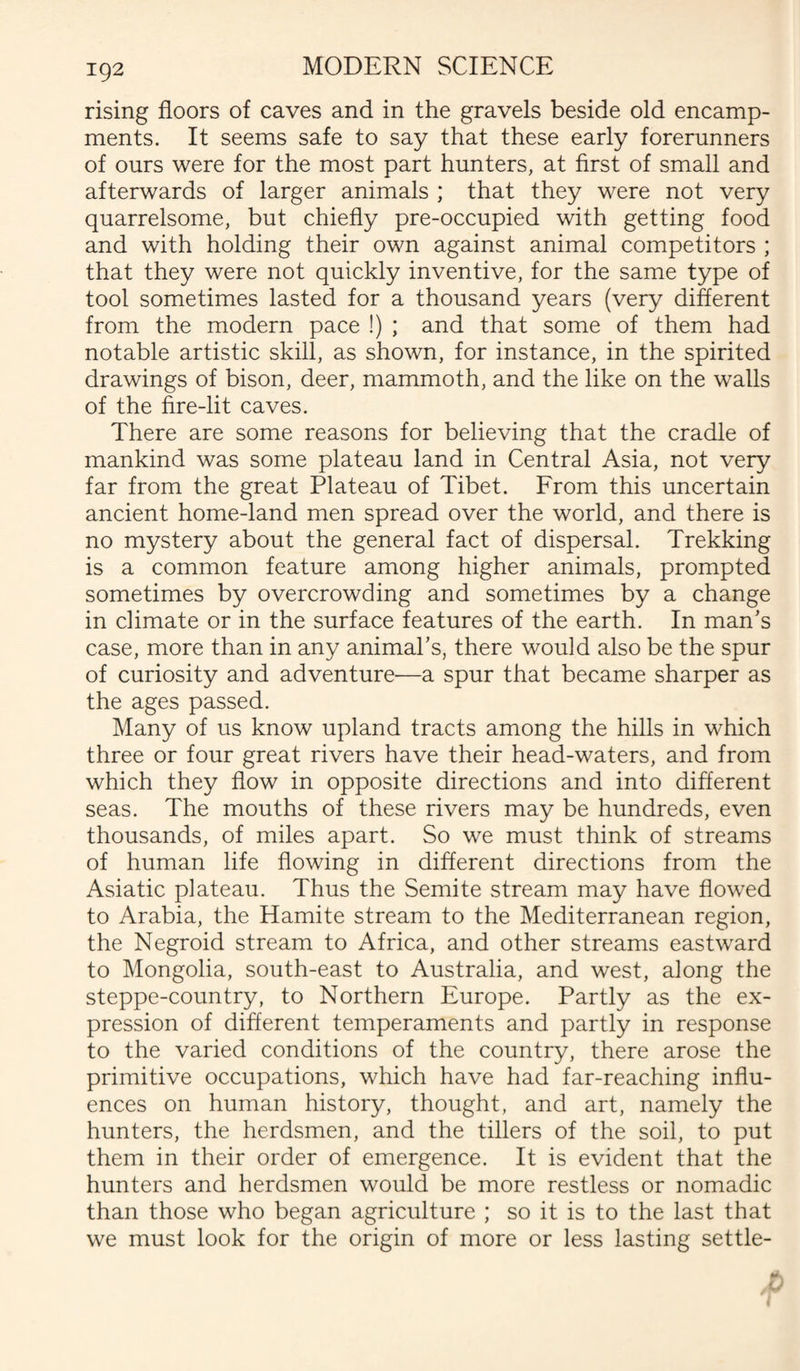rising floors of caves and in the gravels beside old encamp¬ ments. It seems safe to say that these early forerunners of ours were for the most part hunters, at first of small and afterwards of larger animals ; that they were not very quarrelsome, but chiefly pre-occupied with getting food and with holding their own against animal competitors ; that they were not quickly inventive, for the same type of tool sometimes lasted for a thousand years (very different from the modern pace !) ; and that some of them had notable artistic skill, as shown, for instance, in the spirited drawings of bison, deer, mammoth, and the like on the walls of the fire-lit caves. There are some reasons for believing that the cradle of mankind was some plateau land in Central Asia, not very far from the great Plateau of Tibet. From this uncertain ancient home-land men spread over the world, and there is no mystery about the general fact of dispersal. Trekking is a common feature among higher animals, prompted sometimes by overcrowding and sometimes by a change in climate or in the surface features of the earth. In man’s case, more than in any animal’s, there would also be the spur of curiosity and adventure'—a spur that became sharper as the ages passed. Many of us know upland tracts among the hills in which three or four great rivers have their head-waters, and from which they flow in opposite directions and into different seas. The mouths of these rivers may be hundreds, even thousands, of miles apart. So we must think of streams of human life flowing in different directions from the Asiatic plateau. Thus the Semite stream may have flowed to Arabia, the Hamite stream to the Mediterranean region, the Negroid stream to Africa, and other streams eastward to Mongolia, south-east to Australia, and west, along the steppe-country, to Northern Europe. Partly as the ex¬ pression of different temperaments and partly in response to the varied conditions of the country, there arose the primitive occupations, which have had far-reaching influ¬ ences on human history, thought, and art, namely the hunters, the herdsmen, and the tillers of the soil, to put them in their order of emergence. It is evident that the hunters and herdsmen would be more restless or nomadic than those who began agriculture ; so it is to the last that we must look for the origin of more or less lasting settle-