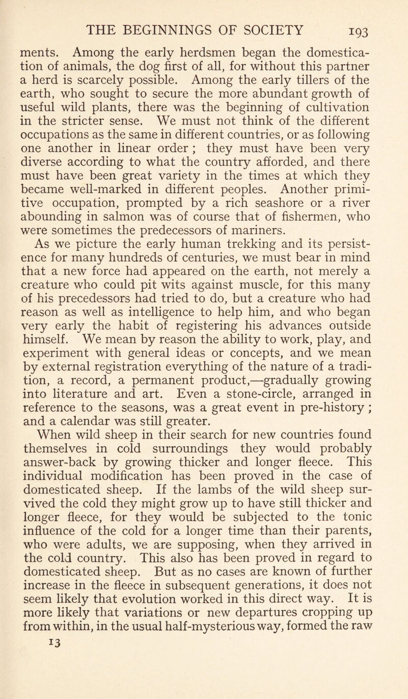 ments. Among the early herdsmen began the domestica¬ tion of animals, the dog first of all, for without this partner a herd is scarcely possible. Among the early tillers of the earth, who sought to secure the more abundant growth of useful wild plants, there was the beginning of cultivation in the stricter sense. We must not think of the different occupations as the same in different countries, or as following one another in linear order ; they must have been very diverse according to what the country afforded, and there must have been great variety in the times at which they became well-marked in different peoples. Another primi¬ tive occupation, prompted by a rich seashore or a river abounding in salmon was of course that of fishermen, who were sometimes the predecessors of mariners. As we picture the early human trekking and its persist¬ ence for many hundreds of centuries, we must bear in mind that a new force had appeared on the earth, not merely a creature who could pit wits against muscle, for this many of his precedessors had tried to do, but a creature who had reason as well as intelligence to help him, and who began very early the habit of registering his advances outside himself. We mean by reason the ability to work, play, and experiment with general ideas or concepts, and we mean by external registration everything of the nature of a tradi¬ tion, a record, a permanent product,—gradually growing into literature and art. Even a stone-circle, arranged in reference to the seasons, was a great event in pre-history ; and a calendar was still greater. When wild sheep in their search for new countries found themselves in cold surroundings they would probably answer-back by growing thicker and longer fleece. This individual modification has been proved in the case of domesticated sheep. If the lambs of the wild sheep sur¬ vived the cold they might grow up to have still thicker and longer fleece, for they would be subjected to the tonic influence of the cold for a longer time than their parents, who were adults, we are supposing, when they arrived in the cold country. This also has been proved in regard to domesticated sheep. But as no cases are known of further increase in the fleece in subsequent generations, it does not seem likely that evolution worked in this direct way. It is more likely that variations or new departures cropping up from within, in the usual half-mysterious way, formed the raw 13