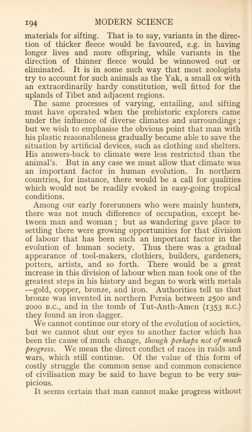 materials for sifting. That is to say, variants in the direc¬ tion of thicker fleece would be favoured, e.g. in having longer lives and more offspring, while variants in the direction of thinner fleece would be winnowed out or eliminated. It is in some such way that most zoologists try to account for such animals as the Yak, a small ox with an extraordinarily hardy constitution, well fitted for the uplands of Tibet and adjacent regions. The same processes of varying, entailing, and sifting must have operated when the prehistoric explorers came under the influence of diverse climates and surroundings ; but we wish to emphasise the obvious point that man with his plastic reasonableness gradually became able to save the situation by artificial devices, such as clothing and shelters. His answers-back to climate were less restricted than the animal’s. But in any case we must allow that climate was an important factor in human evolution. In northern countries, for instance, there would be a call for qualities which would not be readily evoked in easy-going tropical conditions. Among our early forerunners who were mainly hunters, there was not much difference of occupation, except be¬ tween man and woman ; but as wandering gave place to settling there were growing opportunities for that division of labour that has been such an important factor in the evolution of human society. Thus there was a gradual appearance of tool-makers, clothiers, builders, gardeners, potters, artists, and so forth. There would be a great increase in this division of labour when man took one of the greatest steps in his history and began to work with metals —gold, copper, bronze, and iron. Authorities tell us that bronze was invented in northern Persia between 2500 and 2000 b.c., and in the tomb of Tut-Anth-Amen (1353 b.c.) they found an iron dagger. We cannot continue our story of the evolution of societies, but we cannot shut our eyes to another factor which has been the cause of much change, though perhaps not of much progress. We mean the direct conflict of races in raids and wars, which still continue. Of the value of this form of costly struggle the common sense and common conscience of civilisation may be said to have begun to be very sus¬ picious. It seems certain that man cannot make progress without