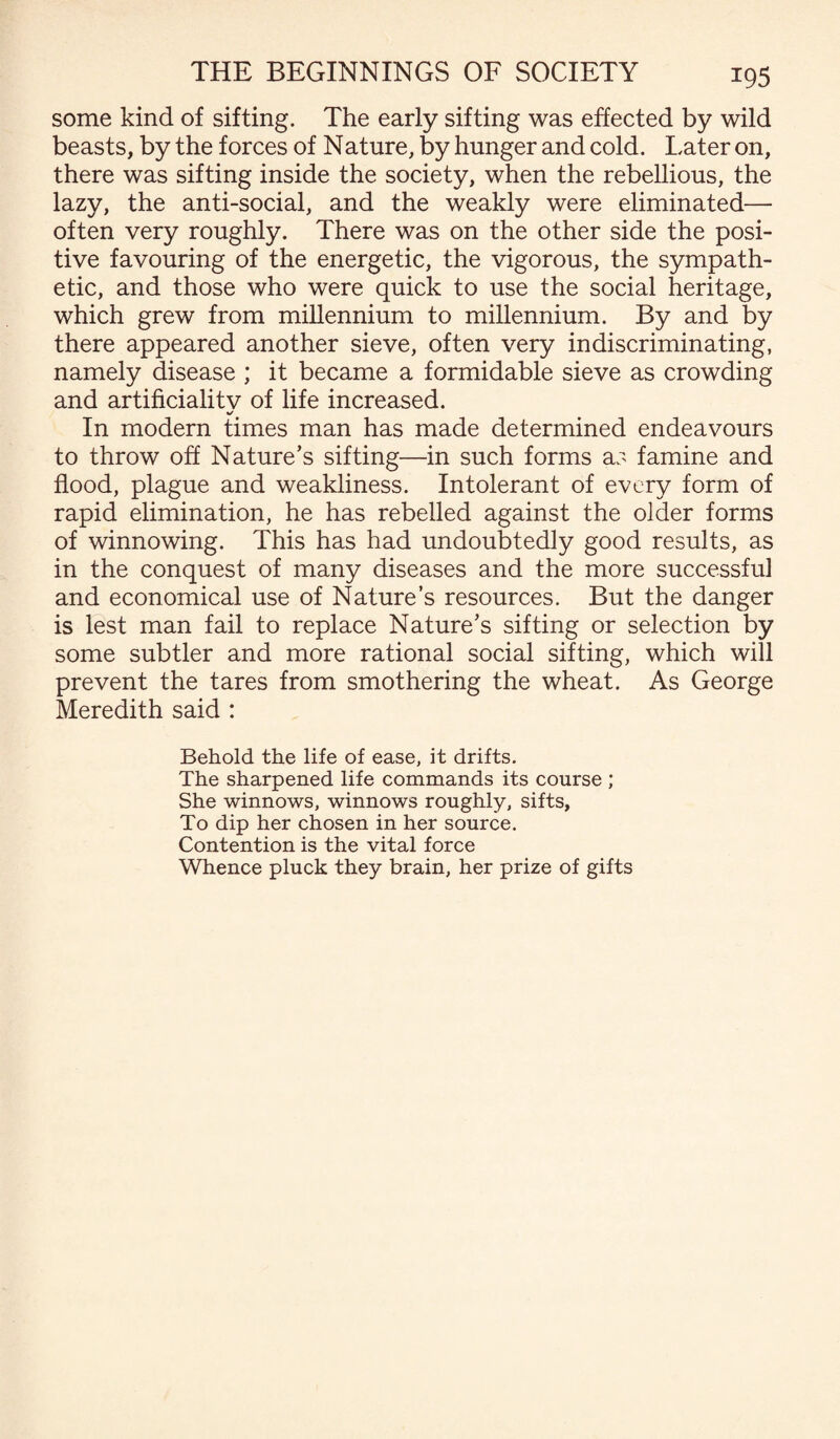 some kind of sifting. The early sifting was effected by wild beasts, by the forces of Nature, by hunger and cold. Later on, there was sifting inside the society, when the rebellious, the lazy, the anti-social, and the weakly were eliminated—- often very roughly. There was on the other side the posi¬ tive favouring of the energetic, the vigorous, the sympath¬ etic, and those who were quick to use the social heritage, which grew from millennium to millennium. By and by there appeared another sieve, often very indiscriminating, namely disease ; it became a formidable sieve as crowding and artificialitv of life increased. %/ In modern times man has made determined endeavours to throw off Nature’s sifting—in such forms as famine and flood, plague and weakliness. Intolerant of every form of rapid elimination, he has rebelled against the older forms of winnowing. This has had undoubtedly good results, as in the conquest of many diseases and the more successful and economical use of Nature’s resources. But the danger is lest man fail to replace Nature’s sifting or selection by some subtler and more rational social sifting, which will prevent the tares from smothering the wheat. As George Meredith said : Behold the life of ease, it drifts. The sharpened life commands its course ; She winnows, winnows roughly, sifts, To dip her chosen in her source. Contention is the vital force Whence pluck they brain, her prize of gifts