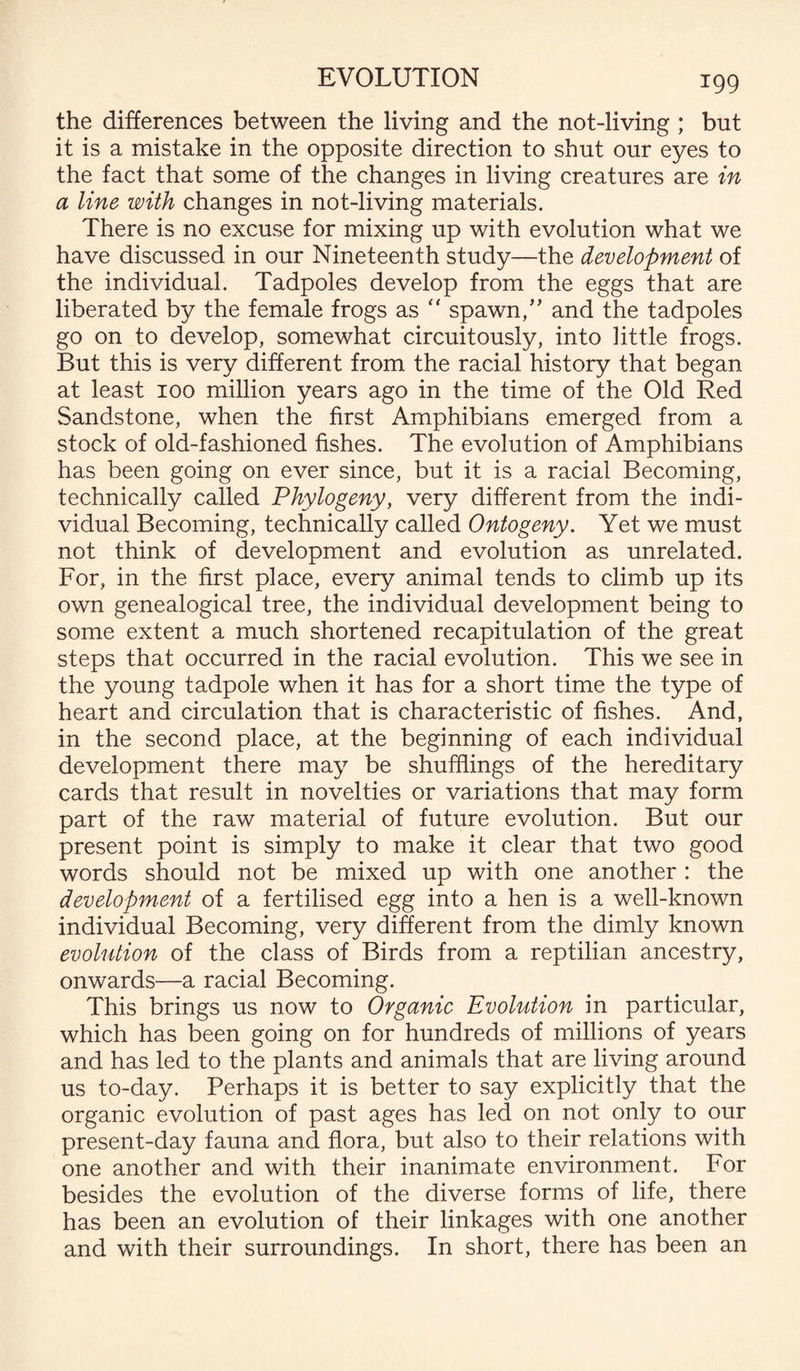 the differences between the living and the not-living ; but it is a mistake in the opposite direction to shut our eyes to the fact that some of the changes in living creatures are in a line with changes in not-living materials. There is no excuse for mixing up with evolution what we have discussed in our Nineteenth study—the development of the individual. Tadpoles develop from the eggs that are liberated by the female frogs as  spawn/’ and the tadpoles go on to develop, somewhat circuitously, into little frogs. But this is very different from the racial history that began at least 100 million years ago in the time of the Old Red Sandstone, when the first Amphibians emerged from a stock of old-fashioned fishes. The evolution of Amphibians has been going on ever since, but it is a racial Becoming, technically called Phytogeny, very different from the indi¬ vidual Becoming, technically called Ontogeny. Yet we must not think of development and evolution as unrelated. For, in the first place, every animal tends to climb up its own genealogical tree, the individual development being to some extent a much shortened recapitulation of the great steps that occurred in the racial evolution. This we see in the young tadpole when it has for a short time the type of heart and circulation that is characteristic of fishes. And, in the second place, at the beginning of each individual development there may be shufflings of the hereditary cards that result in novelties or variations that may form part of the raw material of future evolution. But our present point is simply to make it clear that two good words should not be mixed up with one another : the development of a fertilised egg into a hen is a well-known individual Becoming, very different from the dimly known evolution of the class of Birds from a reptilian ancestry, onwards—a racial Becoming. This brings us now to Organic Evolution in particular, which has been going on for hundreds of millions of years and has led to the plants and animals that are living around us to-day. Perhaps it is better to say explicitly that the organic evolution of past ages has led on not only to our present-day fauna and flora, but also to their relations with one another and with their inanimate environment. For besides the evolution of the diverse forms of life, there has been an evolution of their linkages with one another and with their surroundings. In short, there has been an