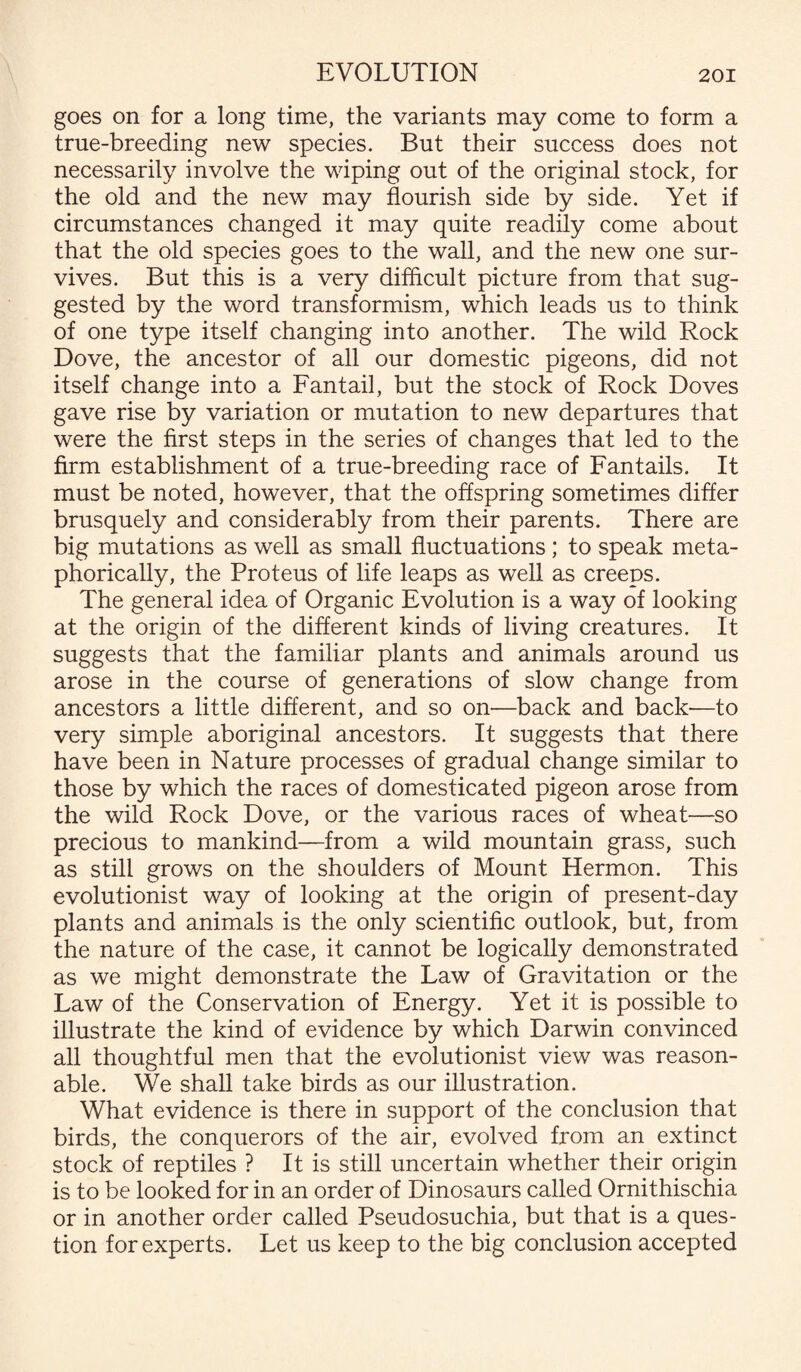 goes on for a long time, the variants may come to form a true-breeding new species. But their success does not necessarily involve the wiping out of the original stock, for the old and the new may flourish side by side. Yet if circumstances changed it may quite readily come about that the old species goes to the wall, and the new one sur¬ vives. But this is a very difficult picture from that sug¬ gested by the word transformism, which leads us to think of one type itself changing into another. The wild Rock Dove, the ancestor of all our domestic pigeons, did not itself change into a Fantail, but the stock of Rock Doves gave rise by variation or mutation to new departures that were the first steps in the series of changes that led to the firm establishment of a true-breeding race of Fantails. It must be noted, however, that the offspring sometimes differ brusquely and considerably from their parents. There are big mutations as well as small fluctuations; to speak meta¬ phorically, the Proteus of life leaps as well as creeps. The general idea of Organic Evolution is a way of looking at the origin of the different kinds of living creatures. It suggests that the familiar plants and animals around us arose in the course of generations of slow change from ancestors a little different, and so on—back and back-—to very simple aboriginal ancestors. It suggests that there have been in Nature processes of gradual change similar to those by which the races of domesticated pigeon arose from the wild Rock Dove, or the various races of wheat—so precious to mankind—from a wild mountain grass, such as still grows on the shoulders of Mount Hermon. This evolutionist way of looking at the origin of present-day plants and animals is the only scientific outlook, but, from the nature of the case, it cannot be logically demonstrated as we might demonstrate the Law of Gravitation or the Law of the Conservation of Energy. Yet it is possible to illustrate the kind of evidence by which Darwin convinced all thoughtful men that the evolutionist view was reason¬ able. We shall take birds as our illustration. What evidence is there in support of the conclusion that birds, the conquerors of the air, evolved from an extinct stock of reptiles ? It is still uncertain whether their origin is to be looked for in an order of Dinosaurs called Ornithischia or in another order called Pseudosuchia, but that is a ques¬ tion for experts. Let us keep to the big conclusion accepted